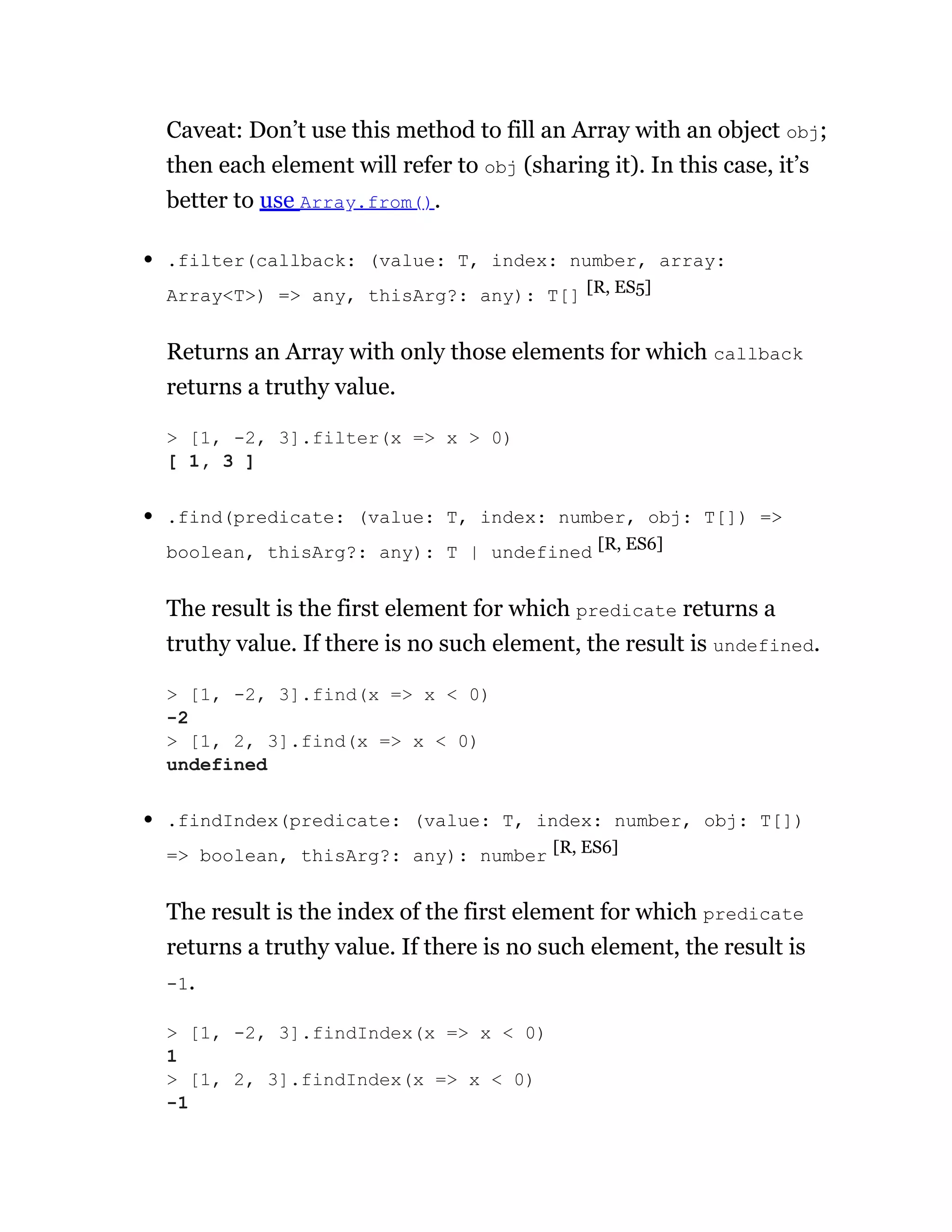 Caveat: Don’t use this method to fill an Array with an object obj;
then each element will refer to obj (sharing it). In this case, it’s
better to use Array.from().
.filter(callback: (value: T, index: number, array:
Array<T>) => any, thisArg?: any): T[] [R, ES5]
Returns an Array with only those elements for which callback
returns a truthy value.
.find(predicate: (value: T, index: number, obj: T[]) =>
boolean, thisArg?: any): T | undefined [R, ES6]
The result is the first element for which predicate returns a
truthy value. If there is no such element, the result is undefined.
.findIndex(predicate: (value: T, index: number, obj: T[])
=> boolean, thisArg?: any): number [R, ES6]
The result is the index of the first element for which predicate
returns a truthy value. If there is no such element, the result is
-1.
> [1, -2, 3].filter(x => x > 0)
[ 1, 3 ]
> [1, -2, 3].find(x => x < 0)
-2
> [1, 2, 3].find(x => x < 0)
undefined
> [1, -2, 3].findIndex(x => x < 0)
1
> [1, 2, 3].findIndex(x => x < 0)
-1
 