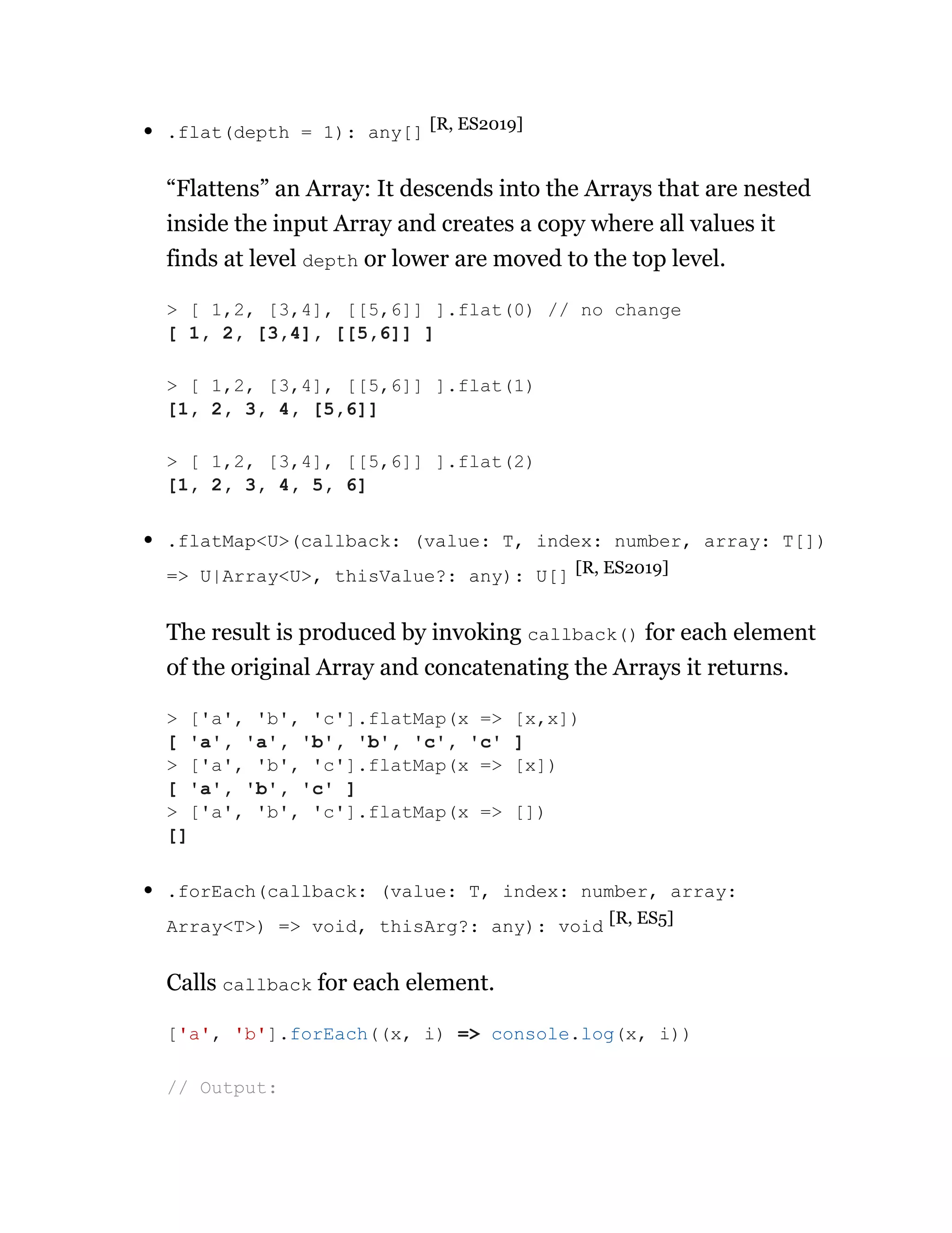 .flat(depth = 1): any[] [R, ES2019]
“Flattens” an Array: It descends into the Arrays that are nested
inside the input Array and creates a copy where all values it
finds at level depth or lower are moved to the top level.
.flatMap<U>(callback: (value: T, index: number, array: T[])
=> U|Array<U>, thisValue?: any): U[] [R, ES2019]
The result is produced by invoking callback() for each element
of the original Array and concatenating the Arrays it returns.
.forEach(callback: (value: T, index: number, array:
Array<T>) => void, thisArg?: any): void [R, ES5]
Calls callback for each element.
> [ 1,2, [3,4], [[5,6]] ].flat(0) // no change
[ 1, 2, [3,4], [[5,6]] ]
> [ 1,2, [3,4], [[5,6]] ].flat(1)
[1, 2, 3, 4, [5,6]]
> [ 1,2, [3,4], [[5,6]] ].flat(2)
[1, 2, 3, 4, 5, 6]
> ['a', 'b', 'c'].flatMap(x => [x,x])
[ 'a', 'a', 'b', 'b', 'c', 'c' ]
> ['a', 'b', 'c'].flatMap(x => [x])
[ 'a', 'b', 'c' ]
> ['a', 'b', 'c'].flatMap(x => [])
[]
['a', 'b'].forEach((x, i) => console.log(x, i))
// Output:
 
