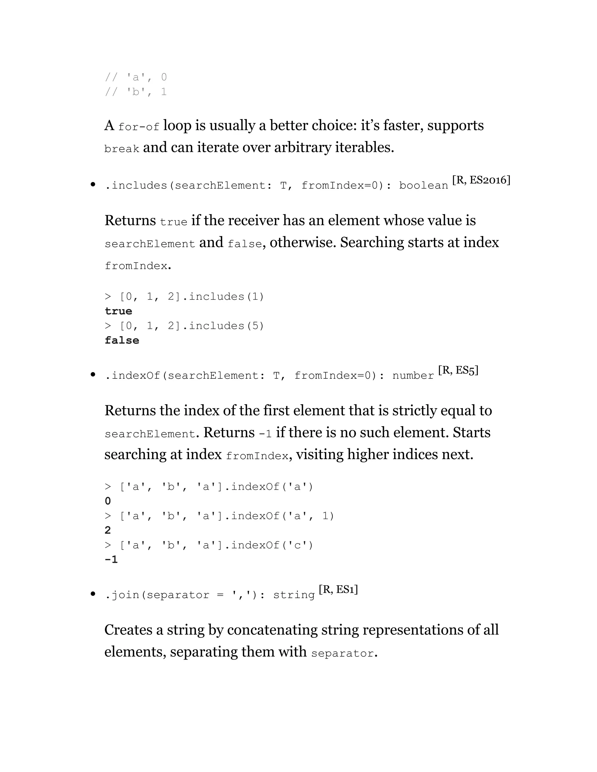 A for-of loop is usually a better choice: it’s faster, supports
break and can iterate over arbitrary iterables.
.includes(searchElement: T, fromIndex=0): boolean [R, ES2016]
Returns true if the receiver has an element whose value is
searchElement and false, otherwise. Searching starts at index
fromIndex.
.indexOf(searchElement: T, fromIndex=0): number [R, ES5]
Returns the index of the first element that is strictly equal to
searchElement. Returns -1 if there is no such element. Starts
searching at index fromIndex, visiting higher indices next.
.join(separator = ','): string [R, ES1]
Creates a string by concatenating string representations of all
elements, separating them with separator.
// 'a', 0
// 'b', 1
> [0, 1, 2].includes(1)
true
> [0, 1, 2].includes(5)
false
> ['a', 'b', 'a'].indexOf('a')
0
> ['a', 'b', 'a'].indexOf('a', 1)
2
> ['a', 'b', 'a'].indexOf('c')
-1
 