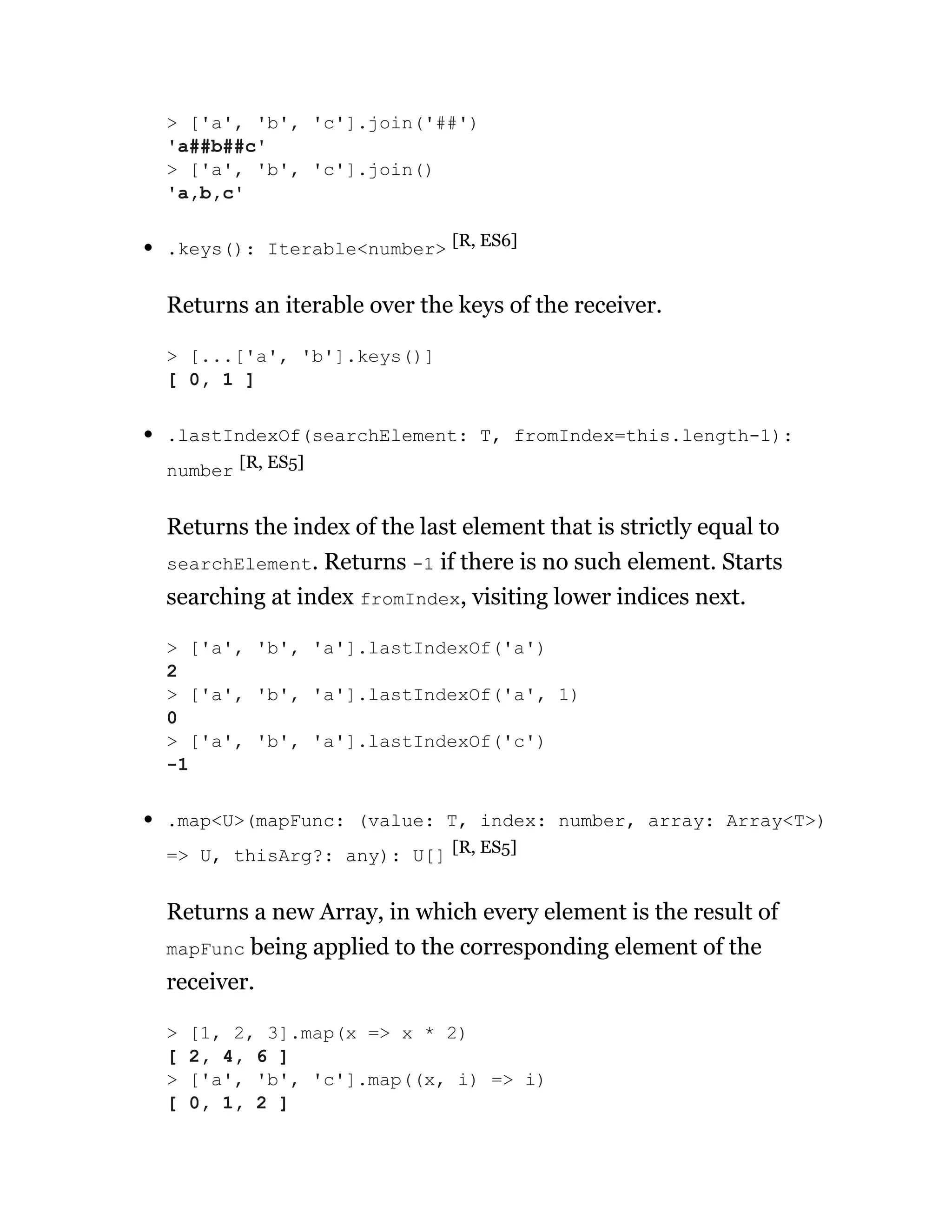 .keys(): Iterable<number> [R, ES6]
Returns an iterable over the keys of the receiver.
.lastIndexOf(searchElement: T, fromIndex=this.length-1):
number [R, ES5]
Returns the index of the last element that is strictly equal to
searchElement. Returns -1 if there is no such element. Starts
searching at index fromIndex, visiting lower indices next.
.map<U>(mapFunc: (value: T, index: number, array: Array<T>)
=> U, thisArg?: any): U[] [R, ES5]
Returns a new Array, in which every element is the result of
mapFunc being applied to the corresponding element of the
receiver.
> ['a', 'b', 'c'].join('##')
'a##b##c'
> ['a', 'b', 'c'].join()
'a,b,c'
> [...['a', 'b'].keys()]
[ 0, 1 ]
> ['a', 'b', 'a'].lastIndexOf('a')
2
> ['a', 'b', 'a'].lastIndexOf('a', 1)
0
> ['a', 'b', 'a'].lastIndexOf('c')
-1
> [1, 2, 3].map(x => x * 2)
[ 2, 4, 6 ]
> ['a', 'b', 'c'].map((x, i) => i)
[ 0, 1, 2 ]
 