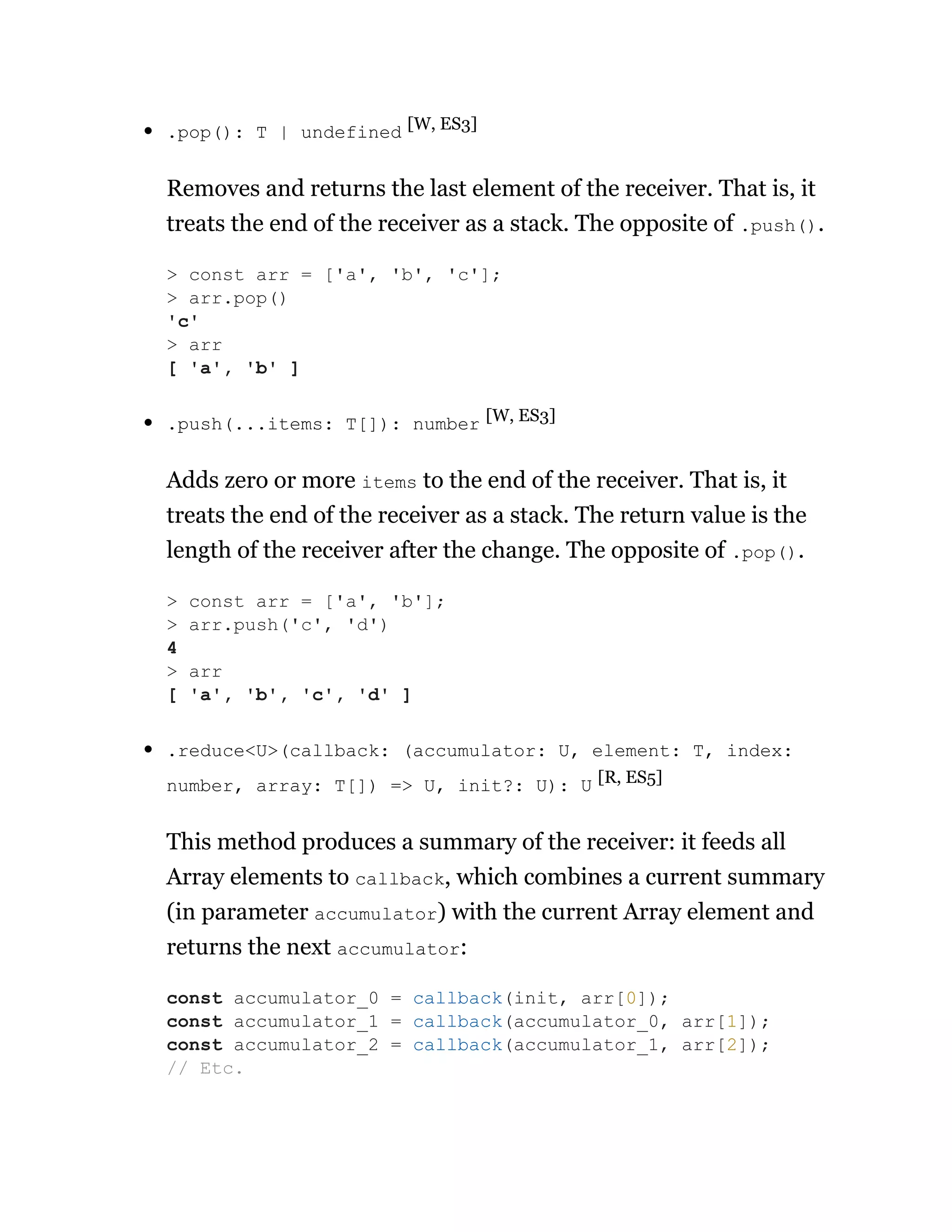 .pop(): T | undefined [W, ES3]
Removes and returns the last element of the receiver. That is, it
treats the end of the receiver as a stack. The opposite of .push().
.push(...items: T[]): number [W, ES3]
Adds zero or more items to the end of the receiver. That is, it
treats the end of the receiver as a stack. The return value is the
length of the receiver after the change. The opposite of .pop().
.reduce<U>(callback: (accumulator: U, element: T, index:
number, array: T[]) => U, init?: U): U [R, ES5]
This method produces a summary of the receiver: it feeds all
Array elements to callback, which combines a current summary
(in parameter accumulator) with the current Array element and
returns the next accumulator:
> const arr = ['a', 'b', 'c'];
> arr.pop()
'c'
> arr
[ 'a', 'b' ]
> const arr = ['a', 'b'];
> arr.push('c', 'd')
4
> arr
[ 'a', 'b', 'c', 'd' ]
const accumulator_0 = callback(init, arr[0]);
const accumulator_1 = callback(accumulator_0, arr[1]);
const accumulator_2 = callback(accumulator_1, arr[2]);
// Etc.
 