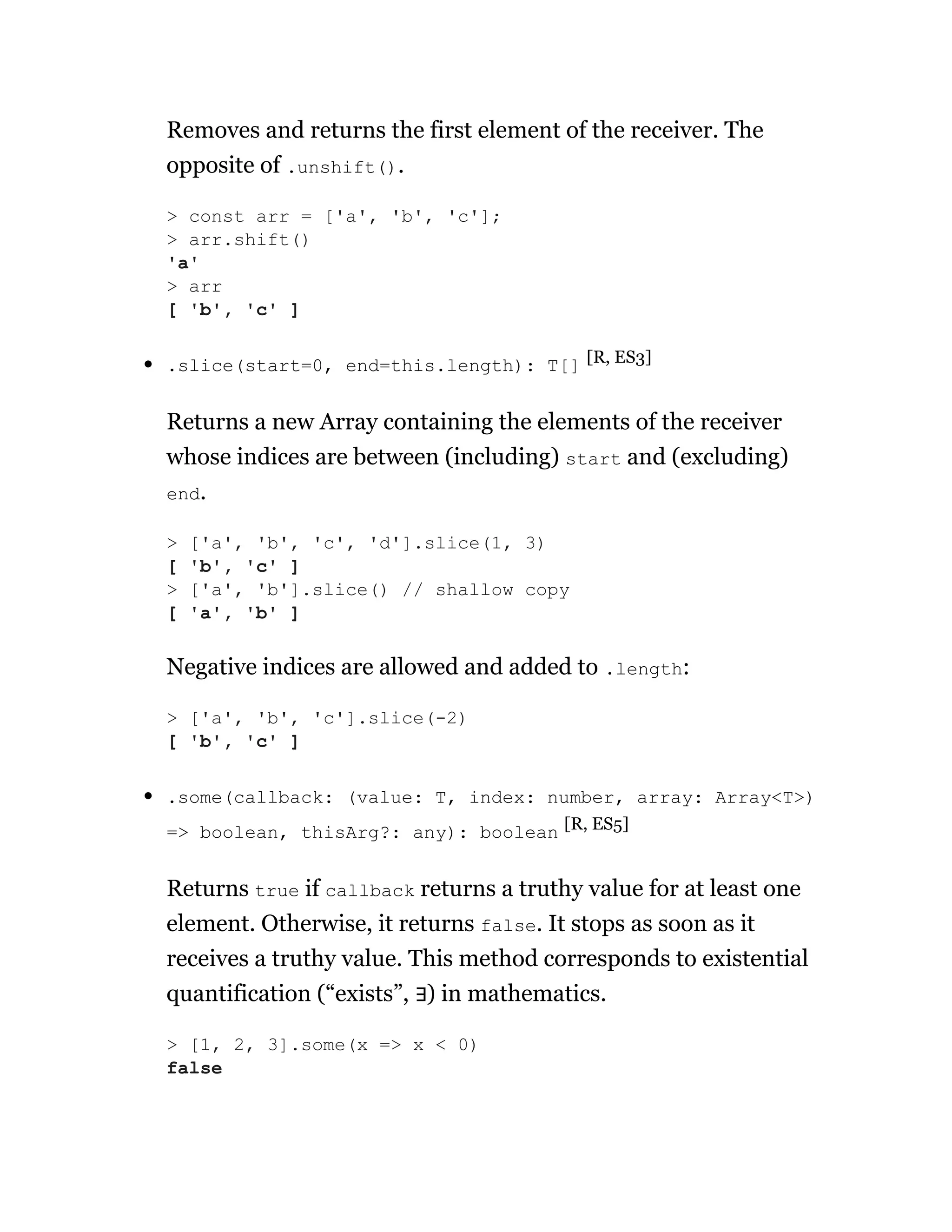 Removes and returns the first element of the receiver. The
opposite of .unshift().
.slice(start=0, end=this.length): T[] [R, ES3]
Returns a new Array containing the elements of the receiver
whose indices are between (including) start and (excluding)
end.
Negative indices are allowed and added to .length:
.some(callback: (value: T, index: number, array: Array<T>)
=> boolean, thisArg?: any): boolean [R, ES5]
Returns true if callback returns a truthy value for at least one
element. Otherwise, it returns false. It stops as soon as it
receives a truthy value. This method corresponds to existential
quantification (“exists”, ∃) in mathematics.
> const arr = ['a', 'b', 'c'];
> arr.shift()
'a'
> arr
[ 'b', 'c' ]
> ['a', 'b', 'c', 'd'].slice(1, 3)
[ 'b', 'c' ]
> ['a', 'b'].slice() // shallow copy
[ 'a', 'b' ]
> ['a', 'b', 'c'].slice(-2)
[ 'b', 'c' ]
> [1, 2, 3].some(x => x < 0)
false
 