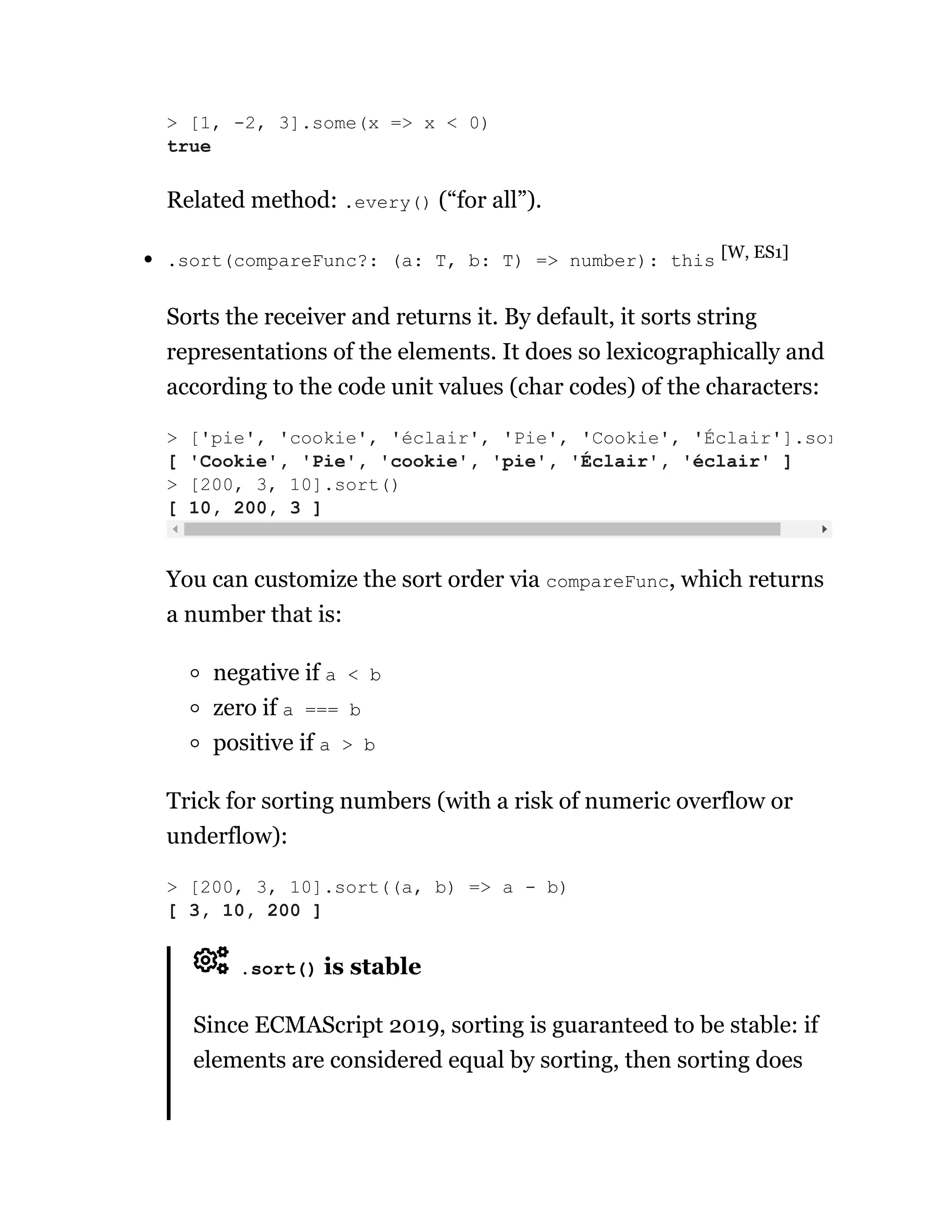 Related method: .every() (“for all”).
.sort(compareFunc?: (a: T, b: T) => number): this [W, ES1]
Sorts the receiver and returns it. By default, it sorts string
representations of the elements. It does so lexicographically and
according to the code unit values (char codes) of the characters:
You can customize the sort order via compareFunc, which returns
a number that is:
negative if a < b
zero if a === b
positive if a > b
Trick for sorting numbers (with a risk of numeric overflow or
underflow):
.sort() is stable
Since ECMAScript 2019, sorting is guaranteed to be stable: if
elements are considered equal by sorting, then sorting does
> [1, -2, 3].some(x => x < 0)
true
> ['pie', 'cookie', 'éclair', 'Pie', 'Cookie', 'Éclair'].sor
[ 'Cookie', 'Pie', 'cookie', 'pie', 'Éclair', 'éclair' ]
> [200, 3, 10].sort()
[ 10, 200, 3 ]
> [200, 3, 10].sort((a, b) => a - b)
[ 3, 10, 200 ]
 