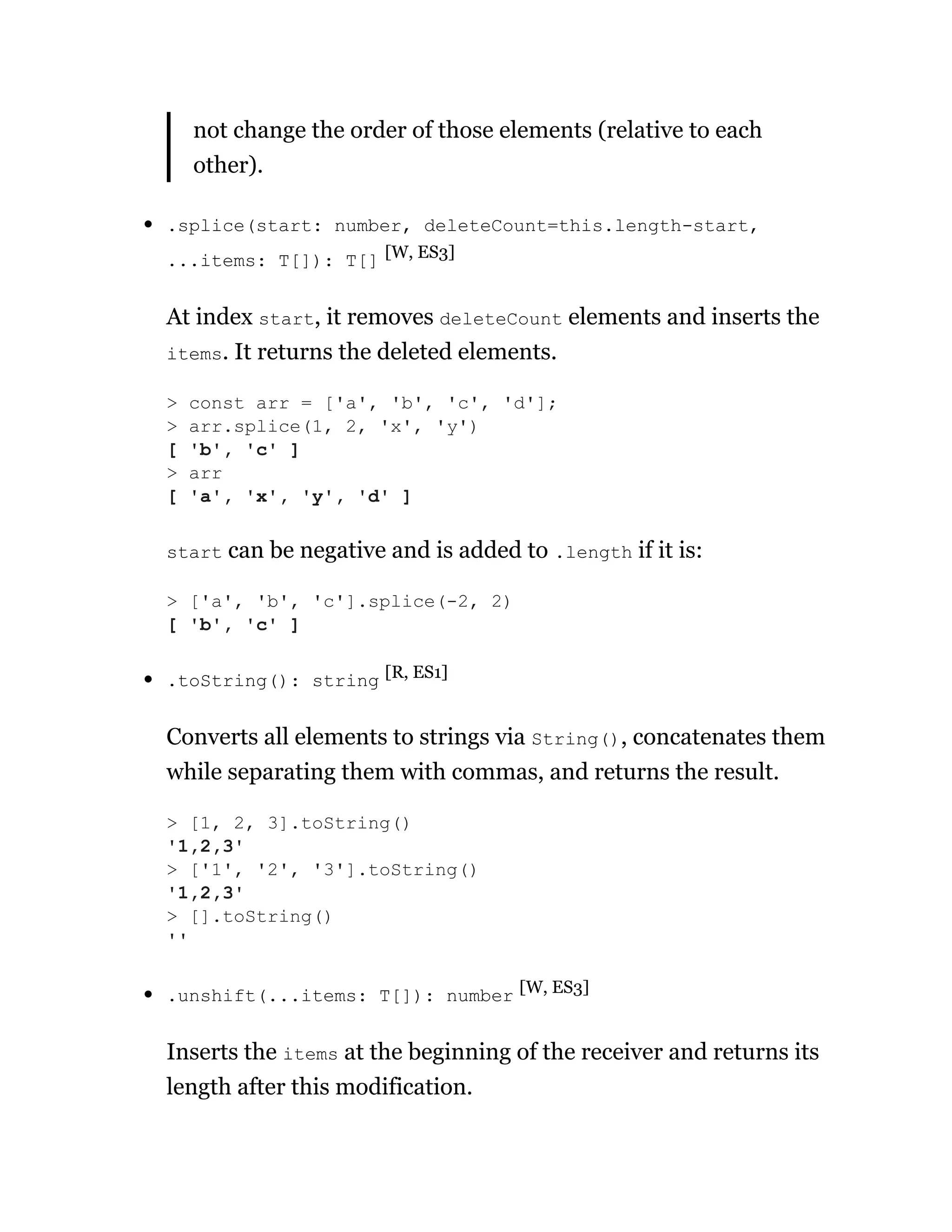 not change the order of those elements (relative to each
other).
.splice(start: number, deleteCount=this.length-start,
...items: T[]): T[] [W, ES3]
At index start, it removes deleteCount elements and inserts the
items. It returns the deleted elements.
start can be negative and is added to .length if it is:
.toString(): string [R, ES1]
Converts all elements to strings via String(), concatenates them
while separating them with commas, and returns the result.
.unshift(...items: T[]): number [W, ES3]
Inserts the items at the beginning of the receiver and returns its
length after this modification.
> const arr = ['a', 'b', 'c', 'd'];
> arr.splice(1, 2, 'x', 'y')
[ 'b', 'c' ]
> arr
[ 'a', 'x', 'y', 'd' ]
> ['a', 'b', 'c'].splice(-2, 2)
[ 'b', 'c' ]
> [1, 2, 3].toString()
'1,2,3'
> ['1', '2', '3'].toString()
'1,2,3'
> [].toString()
''
 
