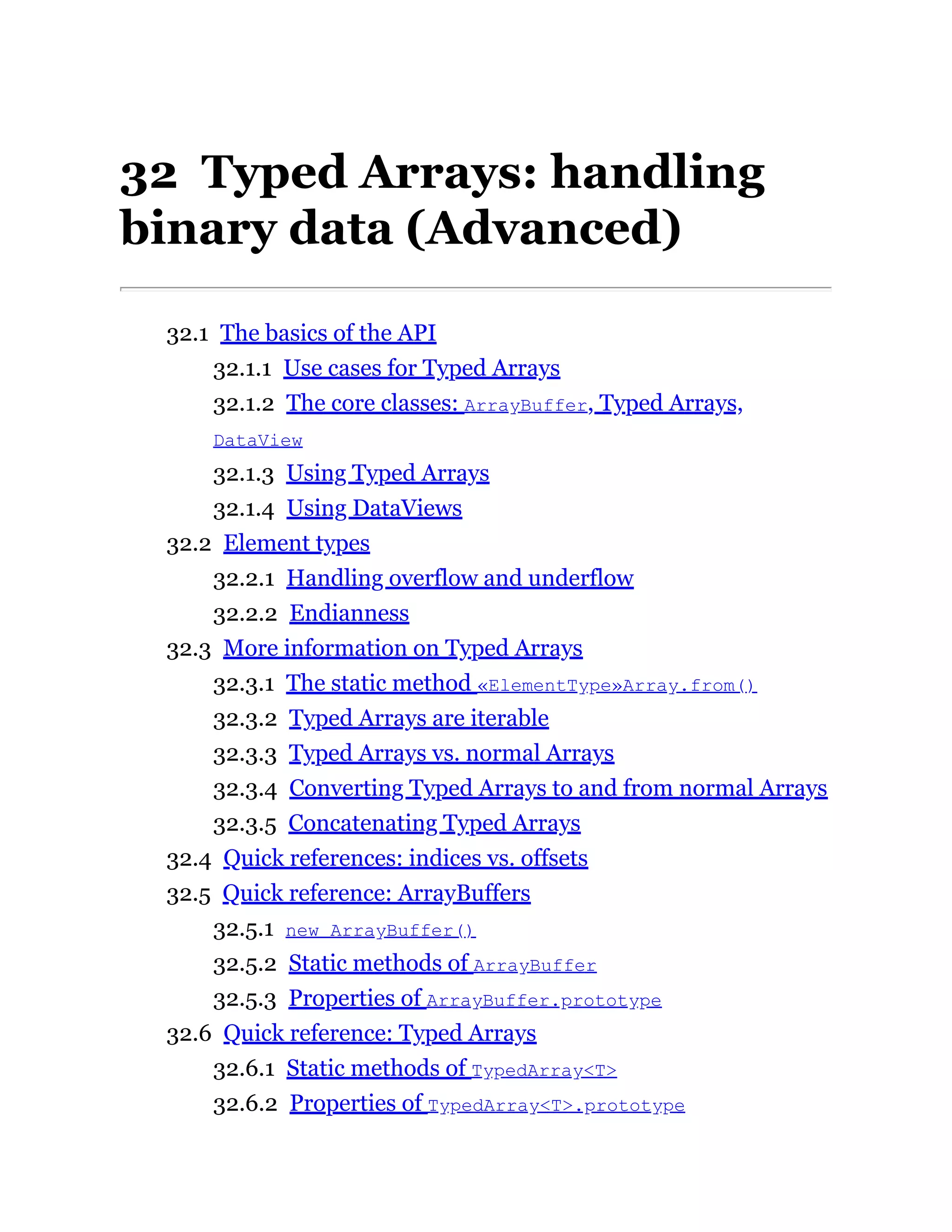 32 Typed Arrays: handling
binary data (Advanced)
32.1 The basics of the API
32.1.1 Use cases for Typed Arrays
32.1.2 The core classes: ArrayBuffer, Typed Arrays,
DataView
32.1.3 Using Typed Arrays
32.1.4 Using DataViews
32.2 Element types
32.2.1 Handling overflow and underflow
32.2.2 Endianness
32.3 More information on Typed Arrays
32.3.1 The static method «ElementType»Array.from()
32.3.2 Typed Arrays are iterable
32.3.3 Typed Arrays vs. normal Arrays
32.3.4 Converting Typed Arrays to and from normal Arrays
32.3.5 Concatenating Typed Arrays
32.4 Quick references: indices vs. offsets
32.5 Quick reference: ArrayBuffers
32.5.1 new ArrayBuffer()
32.5.2 Static methods of ArrayBuffer
32.5.3 Properties of ArrayBuffer.prototype
32.6 Quick reference: Typed Arrays
32.6.1 Static methods of TypedArray<T>
32.6.2 Properties of TypedArray<T>.prototype
 