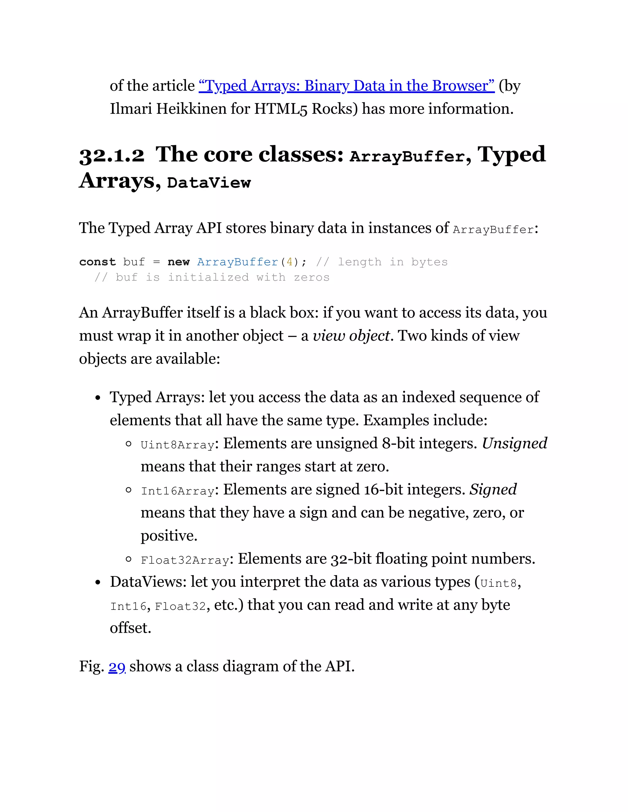 of the article “Typed Arrays: Binary Data in the Browser” (by
Ilmari Heikkinen for HTML5 Rocks) has more information.
32.1.2 The core classes: ArrayBuffer, Typed
Arrays, DataView
The Typed Array API stores binary data in instances of ArrayBuffer:
An ArrayBuffer itself is a black box: if you want to access its data, you
must wrap it in another object – a view object. Two kinds of view
objects are available:
Typed Arrays: let you access the data as an indexed sequence of
elements that all have the same type. Examples include:
Uint8Array: Elements are unsigned 8-bit integers. Unsigned
means that their ranges start at zero.
Int16Array: Elements are signed 16-bit integers. Signed
means that they have a sign and can be negative, zero, or
positive.
Float32Array: Elements are 32-bit floating point numbers.
DataViews: let you interpret the data as various types (Uint8,
Int16, Float32, etc.) that you can read and write at any byte
offset.
Fig. 29 shows a class diagram of the API.
const buf = new ArrayBuffer(4); // length in bytes
// buf is initialized with zeros
 