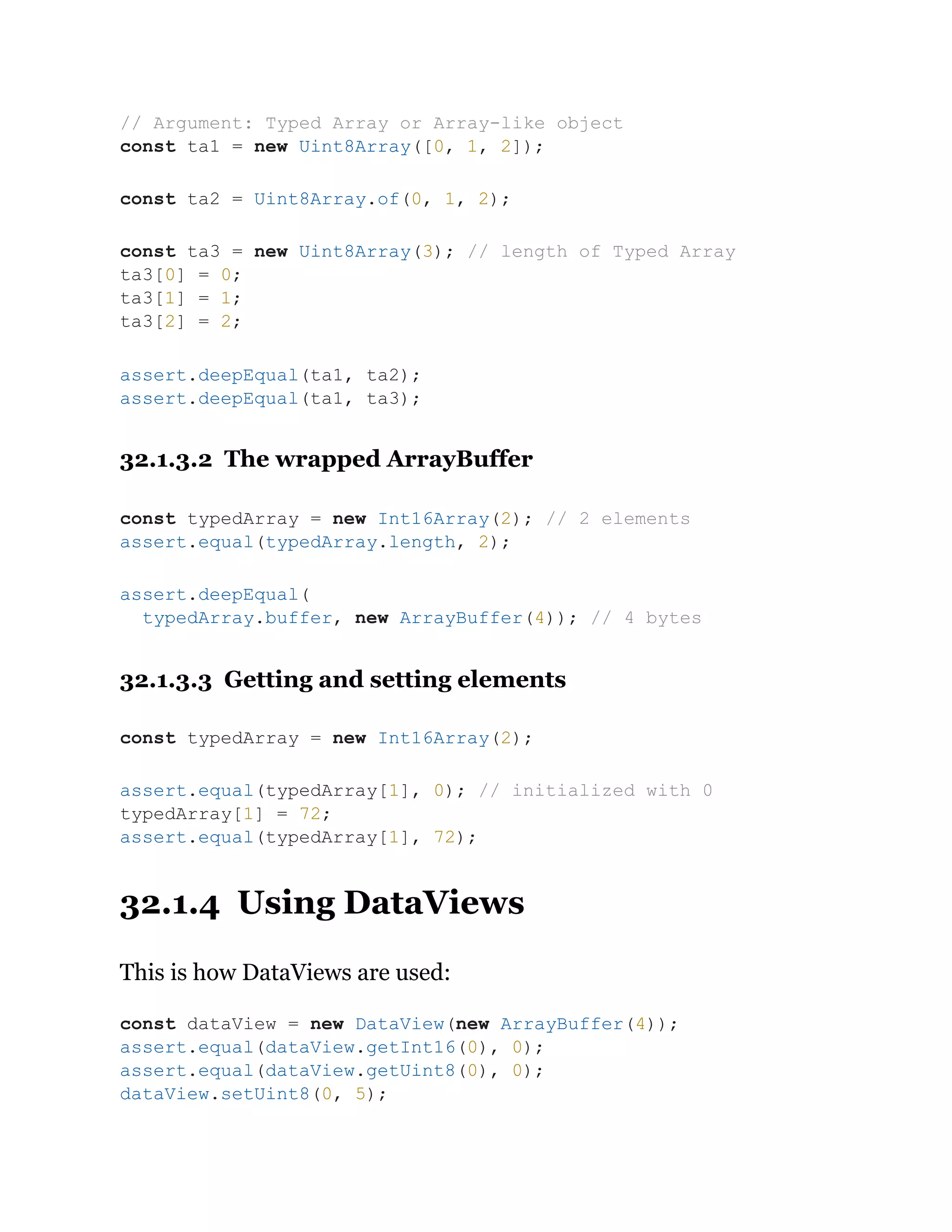 32.1.3.2 The wrapped ArrayBuffer
32.1.3.3 Getting and setting elements
32.1.4 Using DataViews
This is how DataViews are used:
// Argument: Typed Array or Array-like object
const ta1 = new Uint8Array([0, 1, 2]);
const ta2 = Uint8Array.of(0, 1, 2);
const ta3 = new Uint8Array(3); // length of Typed Array
ta3[0] = 0;
ta3[1] = 1;
ta3[2] = 2;
assert.deepEqual(ta1, ta2);
assert.deepEqual(ta1, ta3);
const typedArray = new Int16Array(2); // 2 elements
assert.equal(typedArray.length, 2);
assert.deepEqual(
typedArray.buffer, new ArrayBuffer(4)); // 4 bytes
const typedArray = new Int16Array(2);
assert.equal(typedArray[1], 0); // initialized with 0
typedArray[1] = 72;
assert.equal(typedArray[1], 72);
const dataView = new DataView(new ArrayBuffer(4));
assert.equal(dataView.getInt16(0), 0);
assert.equal(dataView.getUint8(0), 0);
dataView.setUint8(0, 5);
 
