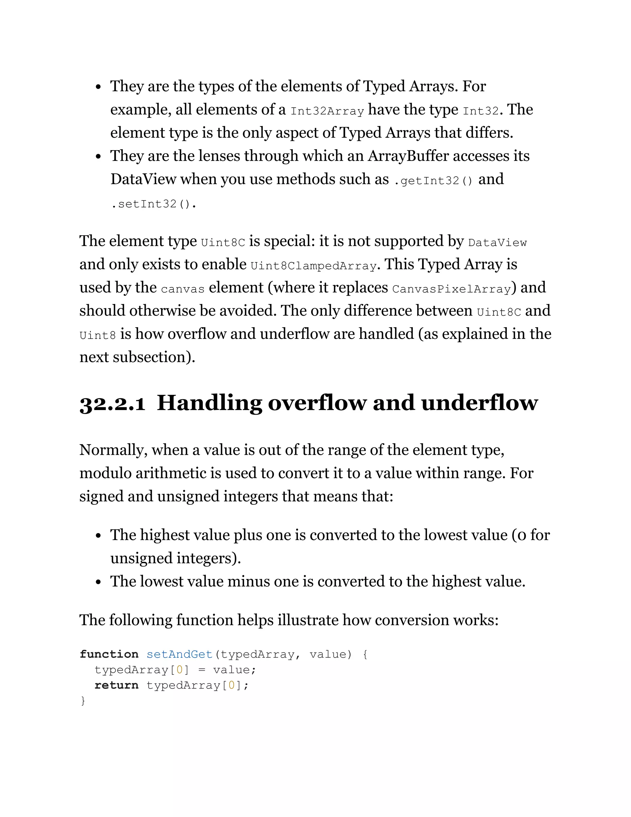 They are the types of the elements of Typed Arrays. For
example, all elements of a Int32Array have the type Int32. The
element type is the only aspect of Typed Arrays that differs.
They are the lenses through which an ArrayBuffer accesses its
DataView when you use methods such as .getInt32() and
.setInt32().
The element type Uint8C is special: it is not supported by DataView
and only exists to enable Uint8ClampedArray. This Typed Array is
used by the canvas element (where it replaces CanvasPixelArray) and
should otherwise be avoided. The only difference between Uint8C and
Uint8 is how overflow and underflow are handled (as explained in the
next subsection).
32.2.1 Handling overflow and underflow
Normally, when a value is out of the range of the element type,
modulo arithmetic is used to convert it to a value within range. For
signed and unsigned integers that means that:
The highest value plus one is converted to the lowest value (0 for
unsigned integers).
The lowest value minus one is converted to the highest value.
The following function helps illustrate how conversion works:
function setAndGet(typedArray, value) {
typedArray[0] = value;
return typedArray[0];
}
 