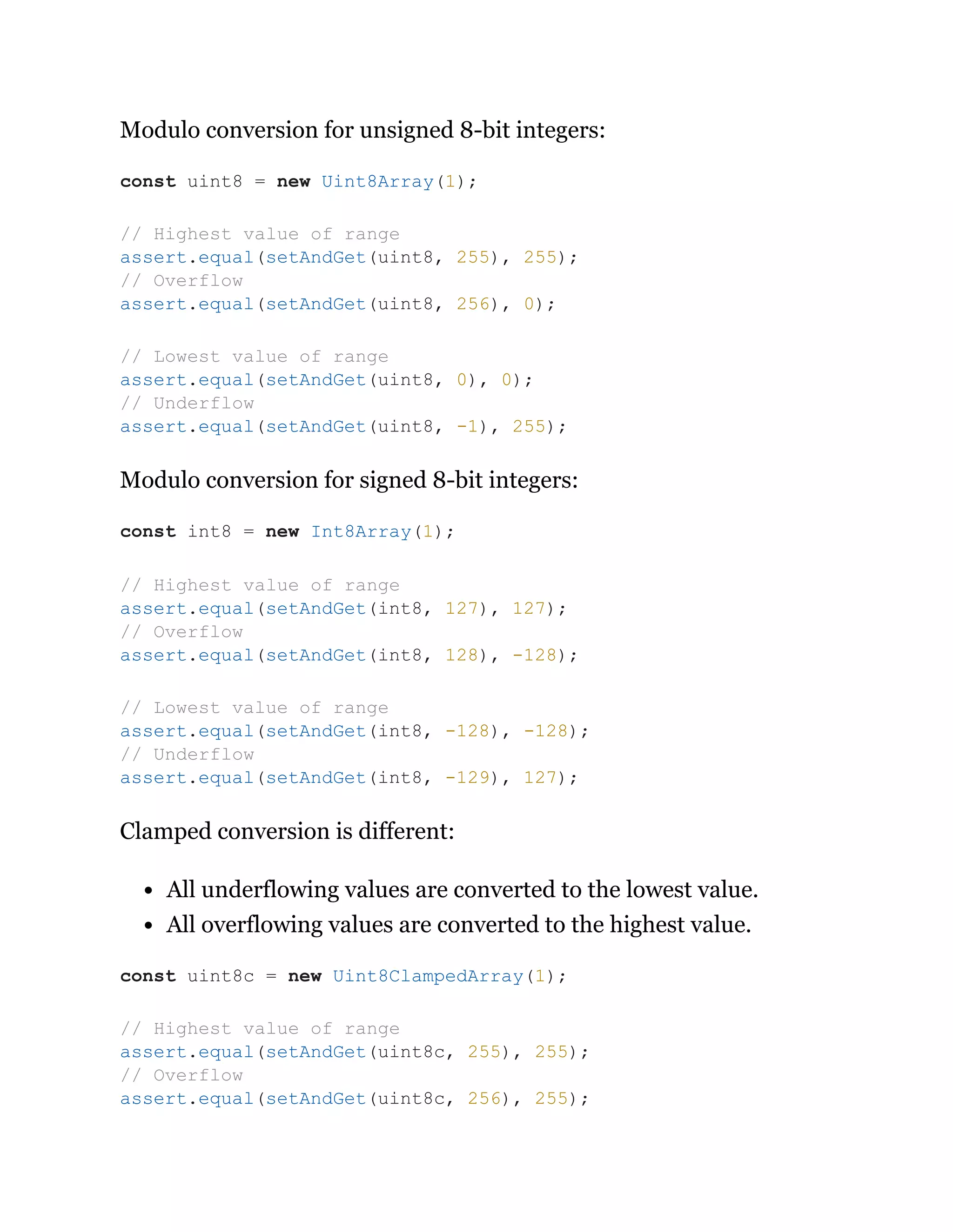 Modulo conversion for unsigned 8-bit integers:
Modulo conversion for signed 8-bit integers:
Clamped conversion is different:
All underflowing values are converted to the lowest value.
All overflowing values are converted to the highest value.
const uint8 = new Uint8Array(1);
// Highest value of range
assert.equal(setAndGet(uint8, 255), 255);
// Overflow
assert.equal(setAndGet(uint8, 256), 0);
// Lowest value of range
assert.equal(setAndGet(uint8, 0), 0);
// Underflow
assert.equal(setAndGet(uint8, -1), 255);
const int8 = new Int8Array(1);
// Highest value of range
assert.equal(setAndGet(int8, 127), 127);
// Overflow
assert.equal(setAndGet(int8, 128), -128);
// Lowest value of range
assert.equal(setAndGet(int8, -128), -128);
// Underflow
assert.equal(setAndGet(int8, -129), 127);
const uint8c = new Uint8ClampedArray(1);
// Highest value of range
assert.equal(setAndGet(uint8c, 255), 255);
// Overflow
assert.equal(setAndGet(uint8c, 256), 255);
 
