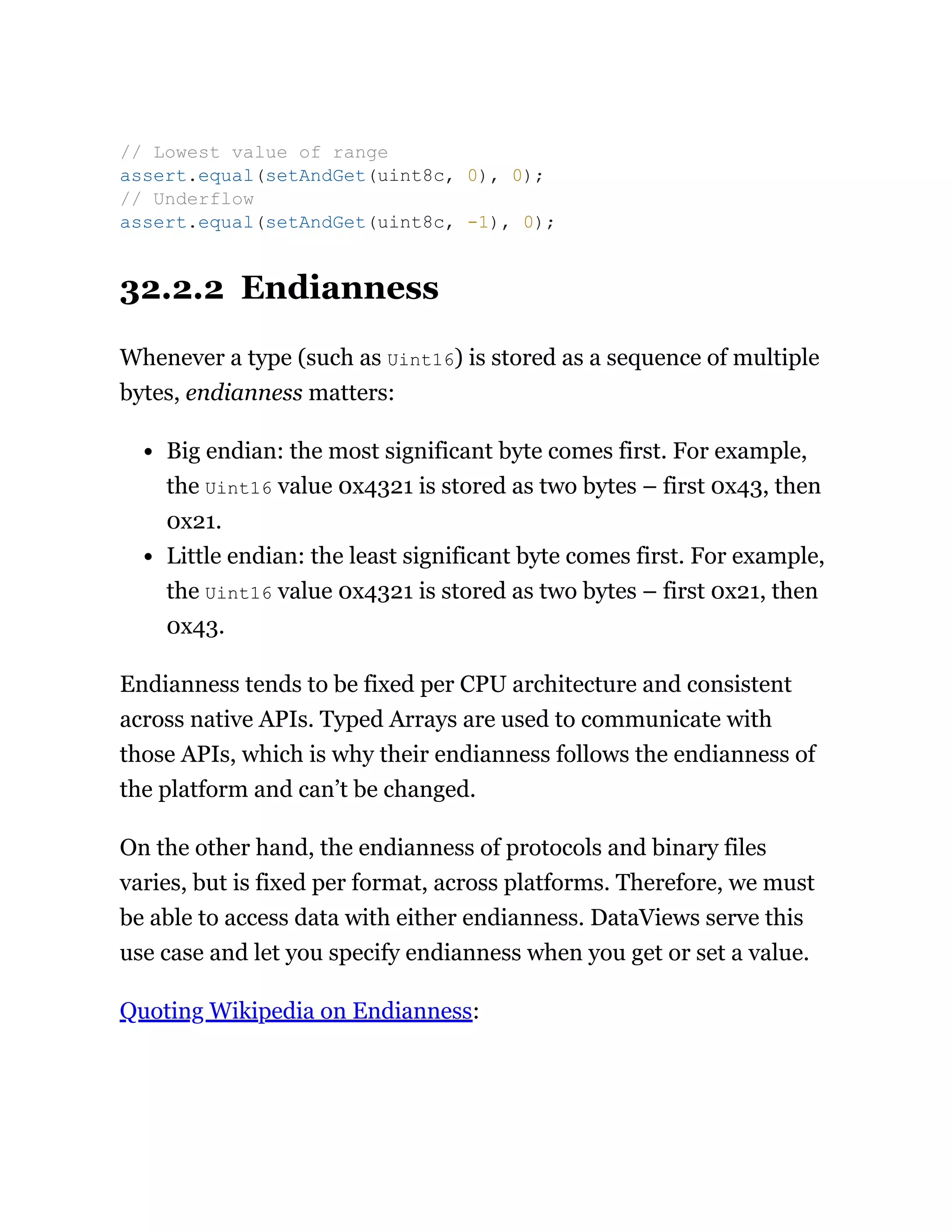 32.2.2 Endianness
Whenever a type (such as Uint16) is stored as a sequence of multiple
bytes, endianness matters:
Big endian: the most significant byte comes first. For example,
the Uint16 value 0x4321 is stored as two bytes – first 0x43, then
0x21.
Little endian: the least significant byte comes first. For example,
the Uint16 value 0x4321 is stored as two bytes – first 0x21, then
0x43.
Endianness tends to be fixed per CPU architecture and consistent
across native APIs. Typed Arrays are used to communicate with
those APIs, which is why their endianness follows the endianness of
the platform and can’t be changed.
On the other hand, the endianness of protocols and binary files
varies, but is fixed per format, across platforms. Therefore, we must
be able to access data with either endianness. DataViews serve this
use case and let you specify endianness when you get or set a value.
Quoting Wikipedia on Endianness:
// Lowest value of range
assert.equal(setAndGet(uint8c, 0), 0);
// Underflow
assert.equal(setAndGet(uint8c, -1), 0);
 