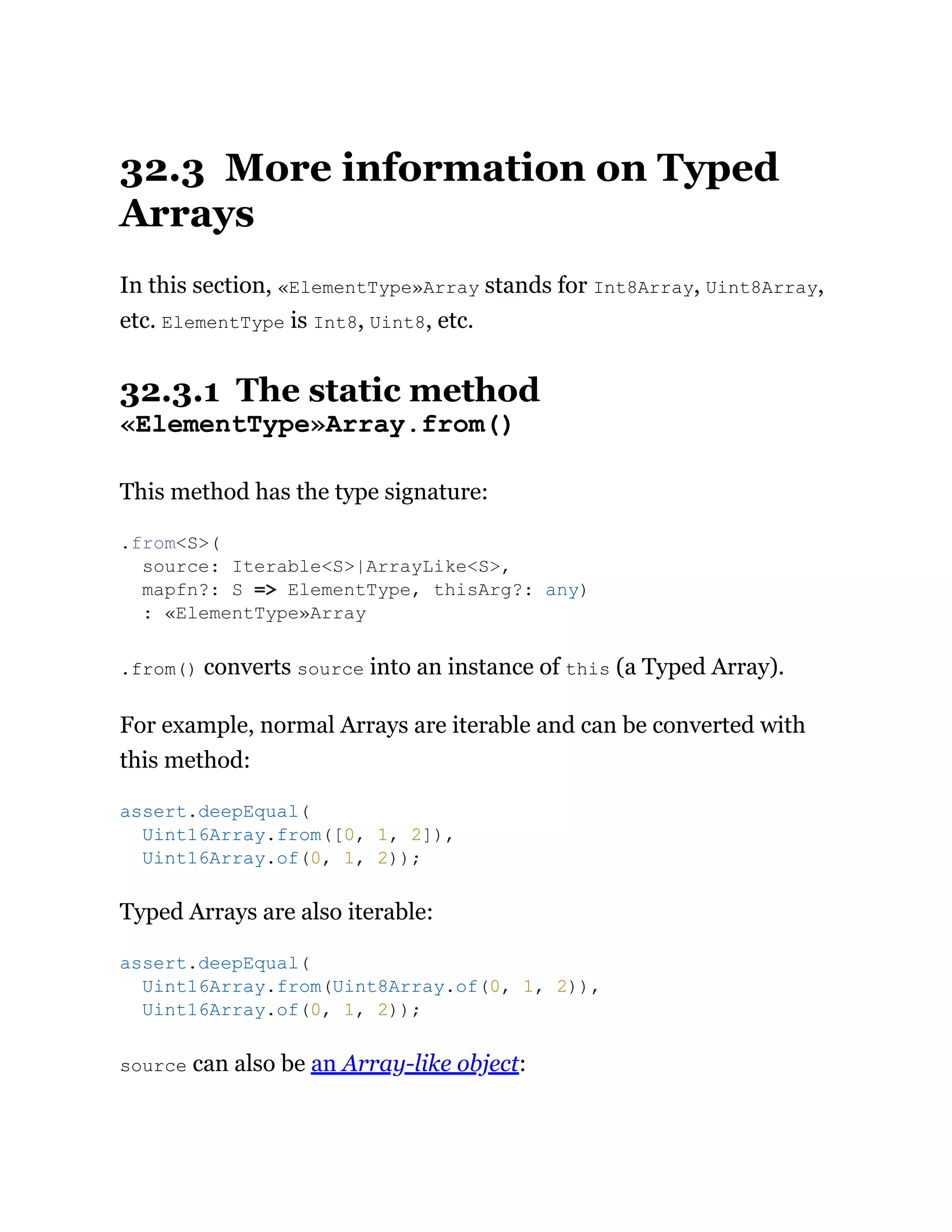 32.3 More information on Typed
Arrays
In this section, «ElementType»Array stands for Int8Array, Uint8Array,
etc. ElementType is Int8, Uint8, etc.
32.3.1 The static method
«ElementType»Array.from()
This method has the type signature:
.from() converts source into an instance of this (a Typed Array).
For example, normal Arrays are iterable and can be converted with
this method:
Typed Arrays are also iterable:
source can also be an Array-like object:
.from<S>(
source: Iterable<S>|ArrayLike<S>,
mapfn?: S => ElementType, thisArg?: any)
: «ElementType»Array
assert.deepEqual(
Uint16Array.from([0, 1, 2]),
Uint16Array.of(0, 1, 2));
assert.deepEqual(
Uint16Array.from(Uint8Array.of(0, 1, 2)),
Uint16Array.of(0, 1, 2));
 