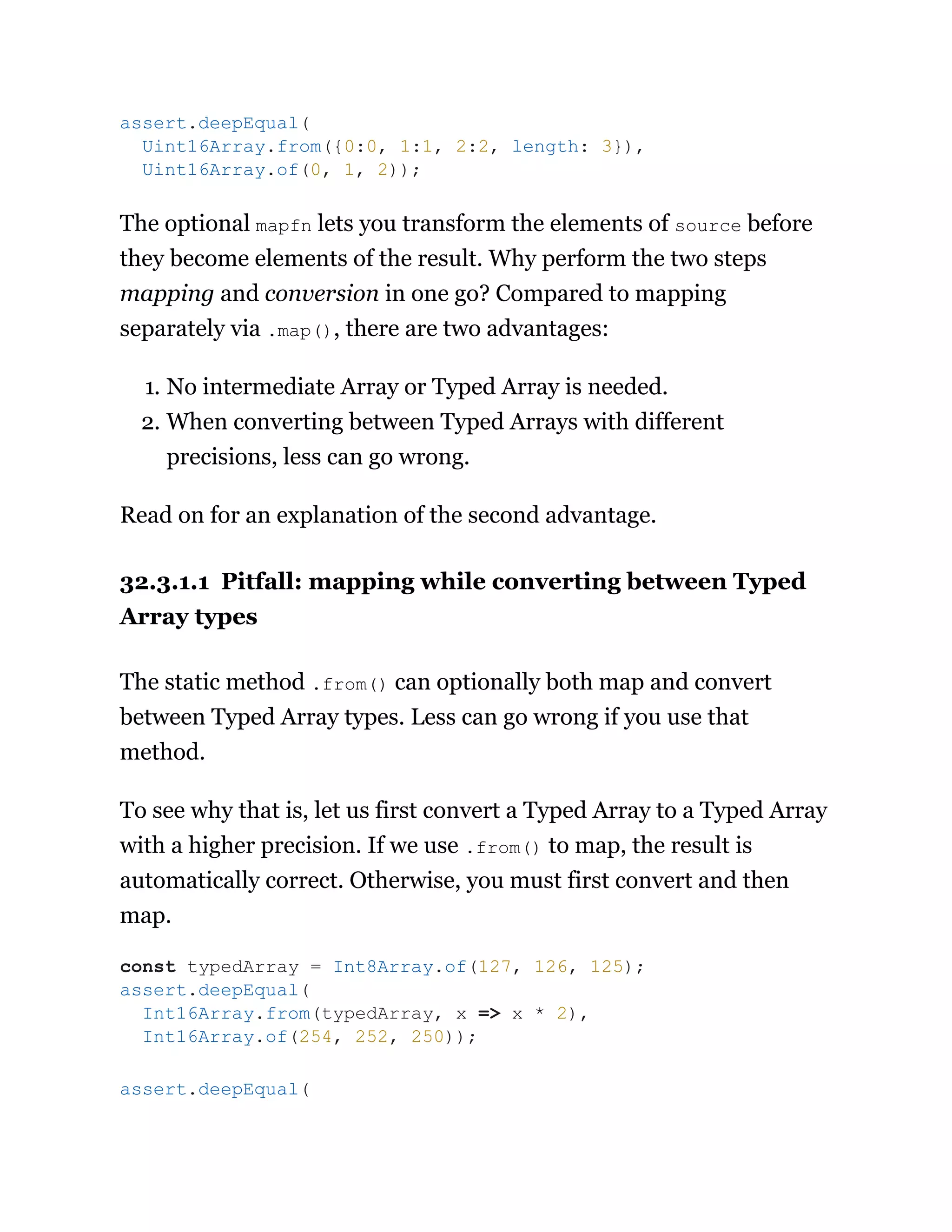 The optional mapfn lets you transform the elements of source before
they become elements of the result. Why perform the two steps
mapping and conversion in one go? Compared to mapping
separately via .map(), there are two advantages:
1. No intermediate Array or Typed Array is needed.
2. When converting between Typed Arrays with different
precisions, less can go wrong.
Read on for an explanation of the second advantage.
32.3.1.1 Pitfall: mapping while converting between Typed
Array types
The static method .from() can optionally both map and convert
between Typed Array types. Less can go wrong if you use that
method.
To see why that is, let us first convert a Typed Array to a Typed Array
with a higher precision. If we use .from() to map, the result is
automatically correct. Otherwise, you must first convert and then
map.
assert.deepEqual(
Uint16Array.from({0:0, 1:1, 2:2, length: 3}),
Uint16Array.of(0, 1, 2));
const typedArray = Int8Array.of(127, 126, 125);
assert.deepEqual(
Int16Array.from(typedArray, x => x * 2),
Int16Array.of(254, 252, 250));
assert.deepEqual(
 