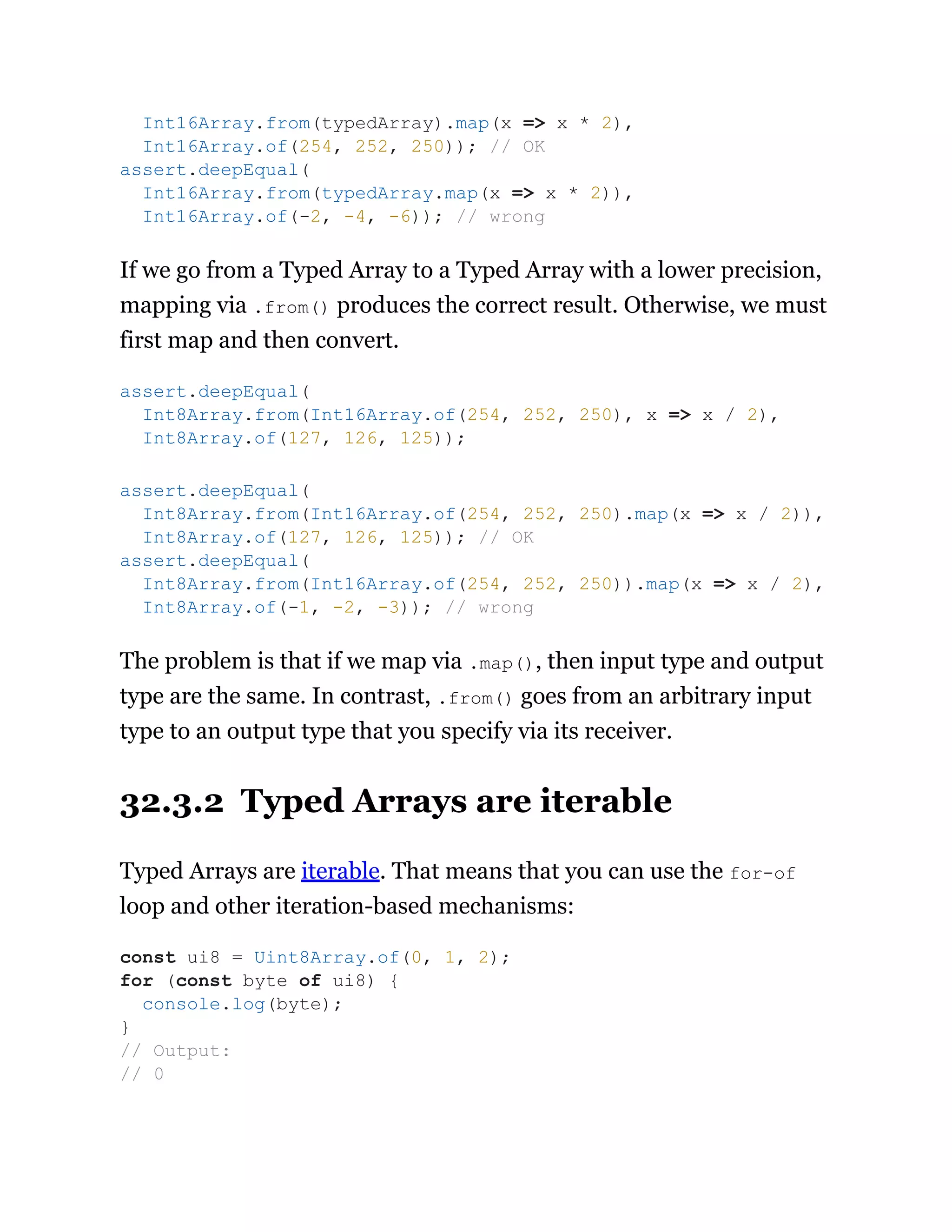 If we go from a Typed Array to a Typed Array with a lower precision,
mapping via .from() produces the correct result. Otherwise, we must
first map and then convert.
The problem is that if we map via .map(), then input type and output
type are the same. In contrast, .from() goes from an arbitrary input
type to an output type that you specify via its receiver.
32.3.2 Typed Arrays are iterable
Typed Arrays are iterable. That means that you can use the for-of
loop and other iteration-based mechanisms:
Int16Array.from(typedArray).map(x => x * 2),
Int16Array.of(254, 252, 250)); // OK
assert.deepEqual(
Int16Array.from(typedArray.map(x => x * 2)),
Int16Array.of(-2, -4, -6)); // wrong
assert.deepEqual(
Int8Array.from(Int16Array.of(254, 252, 250), x => x / 2),
Int8Array.of(127, 126, 125));
assert.deepEqual(
Int8Array.from(Int16Array.of(254, 252, 250).map(x => x / 2)),
Int8Array.of(127, 126, 125)); // OK
assert.deepEqual(
Int8Array.from(Int16Array.of(254, 252, 250)).map(x => x / 2),
Int8Array.of(-1, -2, -3)); // wrong
const ui8 = Uint8Array.of(0, 1, 2);
for (const byte of ui8) {
console.log(byte);
}
// Output:
// 0
 
