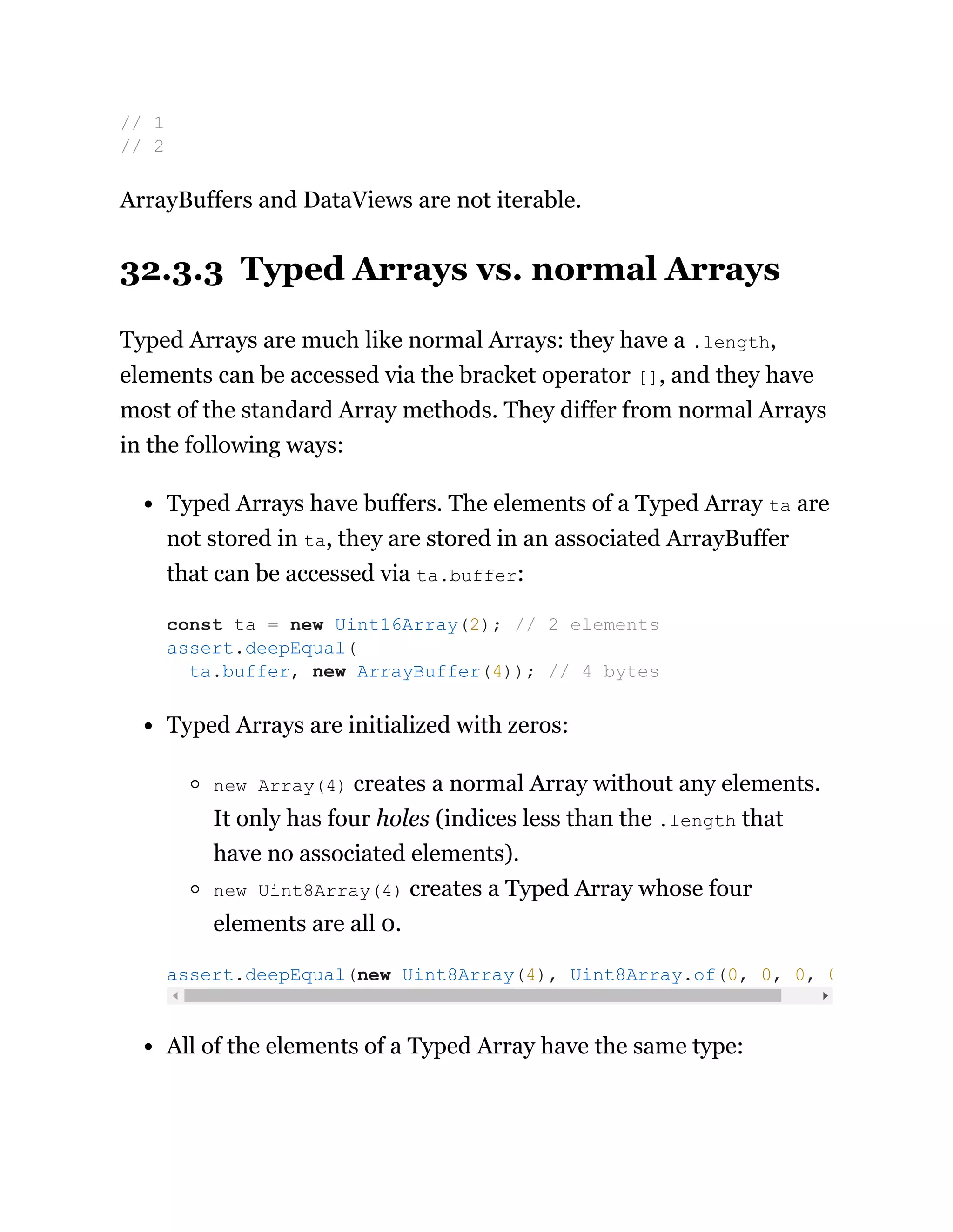 ArrayBuffers and DataViews are not iterable.
32.3.3 Typed Arrays vs. normal Arrays
Typed Arrays are much like normal Arrays: they have a .length,
elements can be accessed via the bracket operator [], and they have
most of the standard Array methods. They differ from normal Arrays
in the following ways:
Typed Arrays have buffers. The elements of a Typed Array ta are
not stored in ta, they are stored in an associated ArrayBuffer
that can be accessed via ta.buffer:
Typed Arrays are initialized with zeros:
new Array(4) creates a normal Array without any elements.
It only has four holes (indices less than the .length that
have no associated elements).
new Uint8Array(4) creates a Typed Array whose four
elements are all 0.
All of the elements of a Typed Array have the same type:
// 1
// 2
const ta = new Uint16Array(2); // 2 elements
assert.deepEqual(
ta.buffer, new ArrayBuffer(4)); // 4 bytes
assert.deepEqual(new Uint8Array(4), Uint8Array.of(0, 0, 0, 0
 