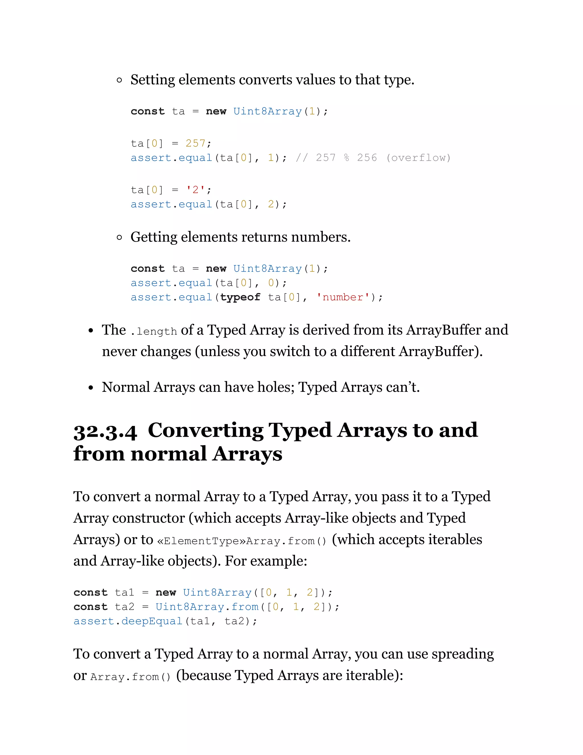 Setting elements converts values to that type.
Getting elements returns numbers.
The .length of a Typed Array is derived from its ArrayBuffer and
never changes (unless you switch to a different ArrayBuffer).
Normal Arrays can have holes; Typed Arrays can’t.
32.3.4 Converting Typed Arrays to and
from normal Arrays
To convert a normal Array to a Typed Array, you pass it to a Typed
Array constructor (which accepts Array-like objects and Typed
Arrays) or to «ElementType»Array.from() (which accepts iterables
and Array-like objects). For example:
To convert a Typed Array to a normal Array, you can use spreading
or Array.from() (because Typed Arrays are iterable):
const ta = new Uint8Array(1);
ta[0] = 257;
assert.equal(ta[0], 1); // 257 % 256 (overflow)
ta[0] = '2';
assert.equal(ta[0], 2);
const ta = new Uint8Array(1);
assert.equal(ta[0], 0);
assert.equal(typeof ta[0], 'number');
const ta1 = new Uint8Array([0, 1, 2]);
const ta2 = Uint8Array.from([0, 1, 2]);
assert.deepEqual(ta1, ta2);
 