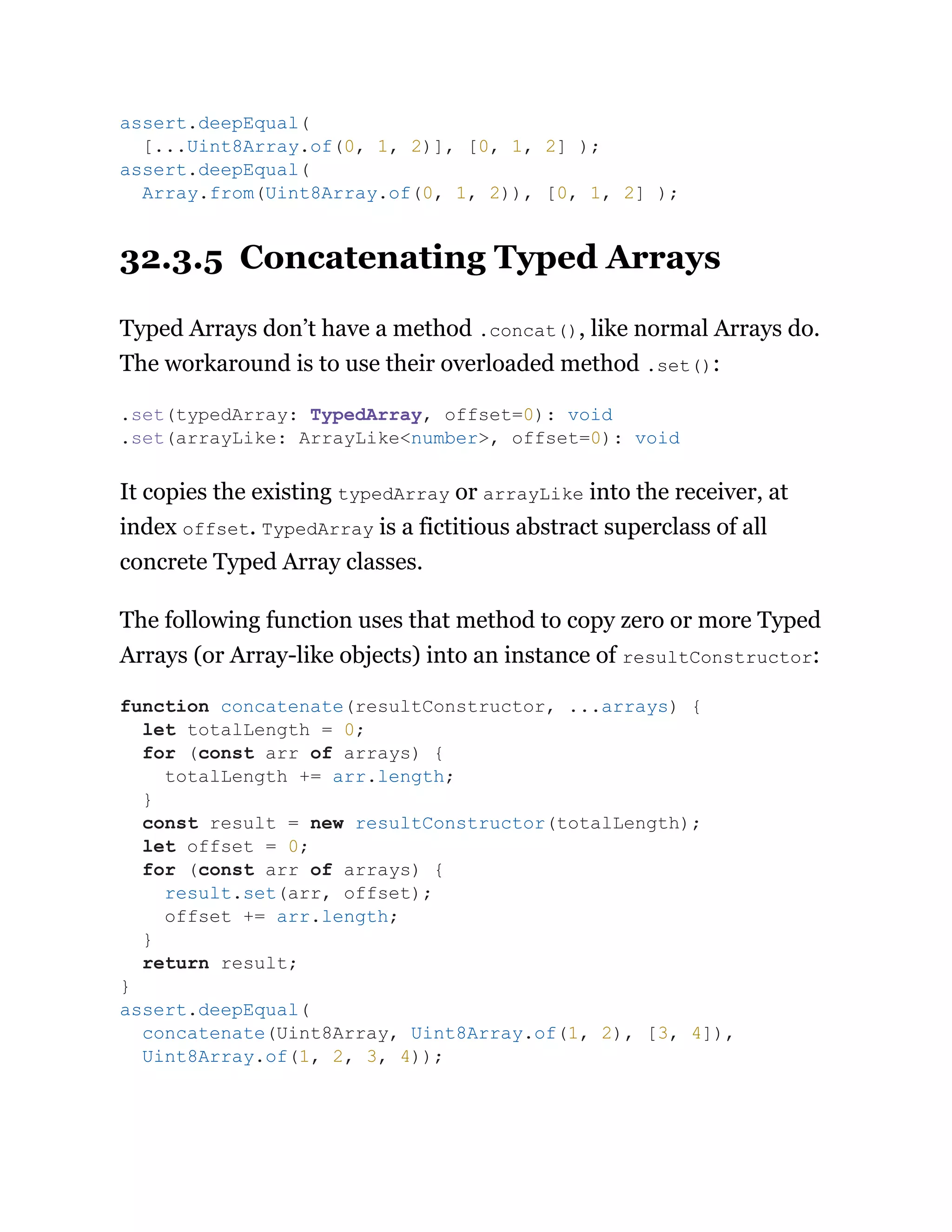 32.3.5 Concatenating Typed Arrays
Typed Arrays don’t have a method .concat(), like normal Arrays do.
The workaround is to use their overloaded method .set():
It copies the existing typedArray or arrayLike into the receiver, at
index offset. TypedArray is a fictitious abstract superclass of all
concrete Typed Array classes.
The following function uses that method to copy zero or more Typed
Arrays (or Array-like objects) into an instance of resultConstructor:
assert.deepEqual(
[...Uint8Array.of(0, 1, 2)], [0, 1, 2] );
assert.deepEqual(
Array.from(Uint8Array.of(0, 1, 2)), [0, 1, 2] );
.set(typedArray: TypedArray, offset=0): void
.set(arrayLike: ArrayLike<number>, offset=0): void
function concatenate(resultConstructor, ...arrays) {
let totalLength = 0;
for (const arr of arrays) {
totalLength += arr.length;
}
const result = new resultConstructor(totalLength);
let offset = 0;
for (const arr of arrays) {
result.set(arr, offset);
offset += arr.length;
}
return result;
}
assert.deepEqual(
concatenate(Uint8Array, Uint8Array.of(1, 2), [3, 4]),
Uint8Array.of(1, 2, 3, 4));
 