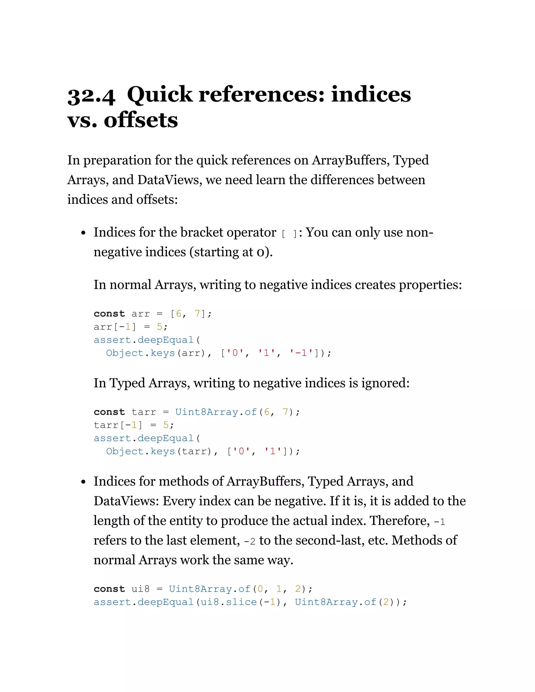 32.4 Quick references: indices
vs. offsets
In preparation for the quick references on ArrayBuffers, Typed
Arrays, and DataViews, we need learn the differences between
indices and offsets:
Indices for the bracket operator [ ]: You can only use non-
negative indices (starting at 0).
In normal Arrays, writing to negative indices creates properties:
In Typed Arrays, writing to negative indices is ignored:
Indices for methods of ArrayBuffers, Typed Arrays, and
DataViews: Every index can be negative. If it is, it is added to the
length of the entity to produce the actual index. Therefore, -1
refers to the last element, -2 to the second-last, etc. Methods of
normal Arrays work the same way.
const arr = [6, 7];
arr[-1] = 5;
assert.deepEqual(
Object.keys(arr), ['0', '1', '-1']);
const tarr = Uint8Array.of(6, 7);
tarr[-1] = 5;
assert.deepEqual(
Object.keys(tarr), ['0', '1']);
const ui8 = Uint8Array.of(0, 1, 2);
assert.deepEqual(ui8.slice(-1), Uint8Array.of(2));
 