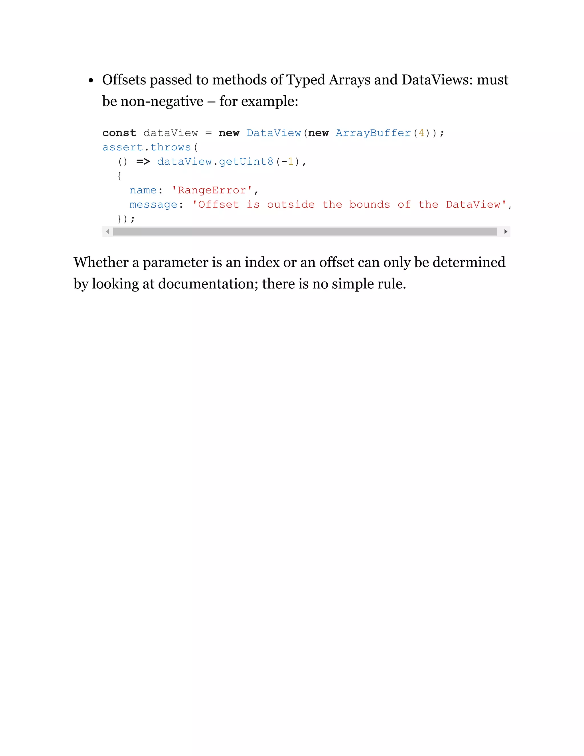 Offsets passed to methods of Typed Arrays and DataViews: must
be non-negative – for example:
Whether a parameter is an index or an offset can only be determined
by looking at documentation; there is no simple rule.
const dataView = new DataView(new ArrayBuffer(4));
assert.throws(
() => dataView.getUint8(-1),
{
name: 'RangeError',
message: 'Offset is outside the bounds of the DataView',
});
 