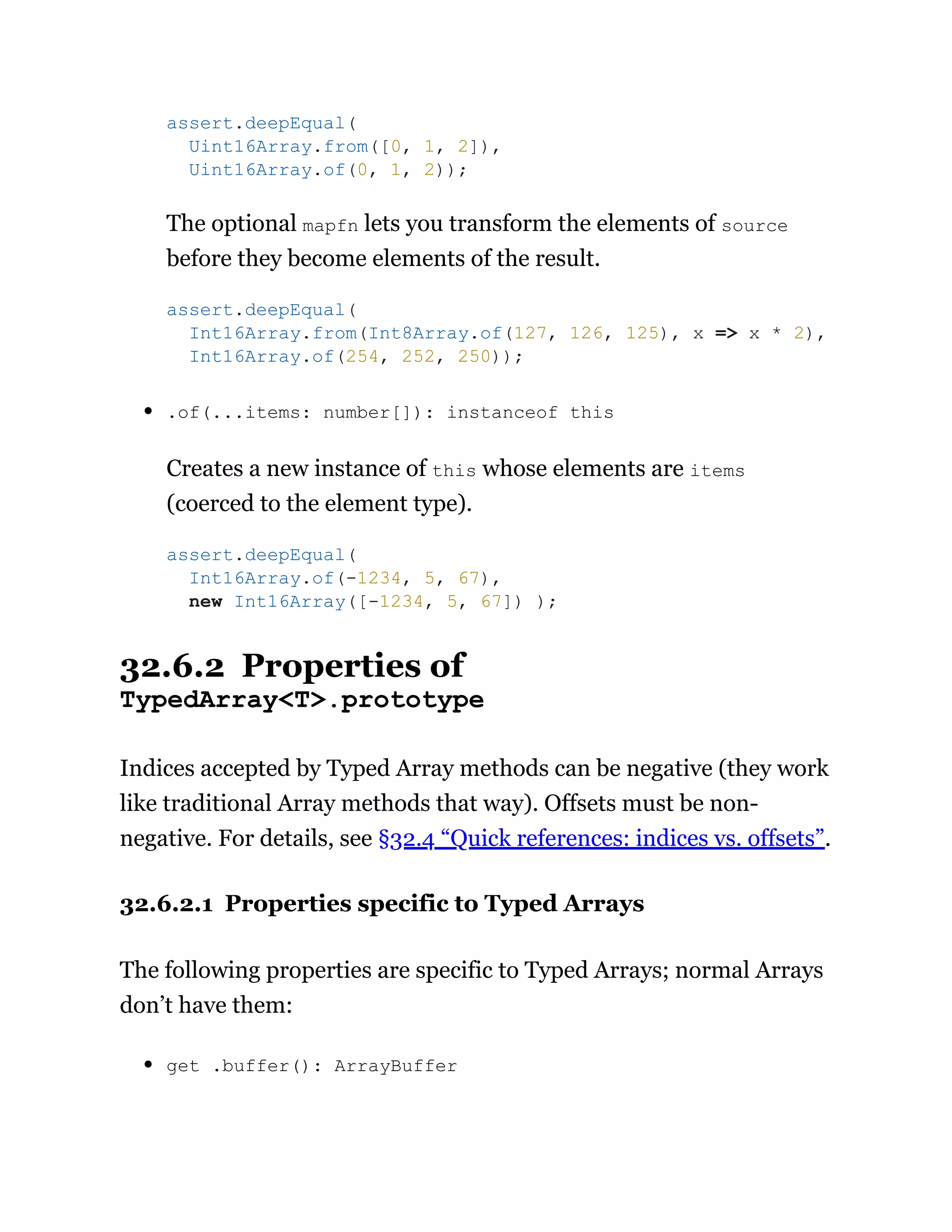 The optional mapfn lets you transform the elements of source
before they become elements of the result.
.of(...items: number[]): instanceof this
Creates a new instance of this whose elements are items
(coerced to the element type).
32.6.2 Properties of
TypedArray<T>.prototype
Indices accepted by Typed Array methods can be negative (they work
like traditional Array methods that way). Offsets must be non-
negative. For details, see §32.4 “Quick references: indices vs. offsets”.
32.6.2.1 Properties specific to Typed Arrays
The following properties are specific to Typed Arrays; normal Arrays
don’t have them:
get .buffer(): ArrayBuffer
assert.deepEqual(
Uint16Array.from([0, 1, 2]),
Uint16Array.of(0, 1, 2));
assert.deepEqual(
Int16Array.from(Int8Array.of(127, 126, 125), x => x * 2),
Int16Array.of(254, 252, 250));
assert.deepEqual(
Int16Array.of(-1234, 5, 67),
new Int16Array([-1234, 5, 67]) );
 
