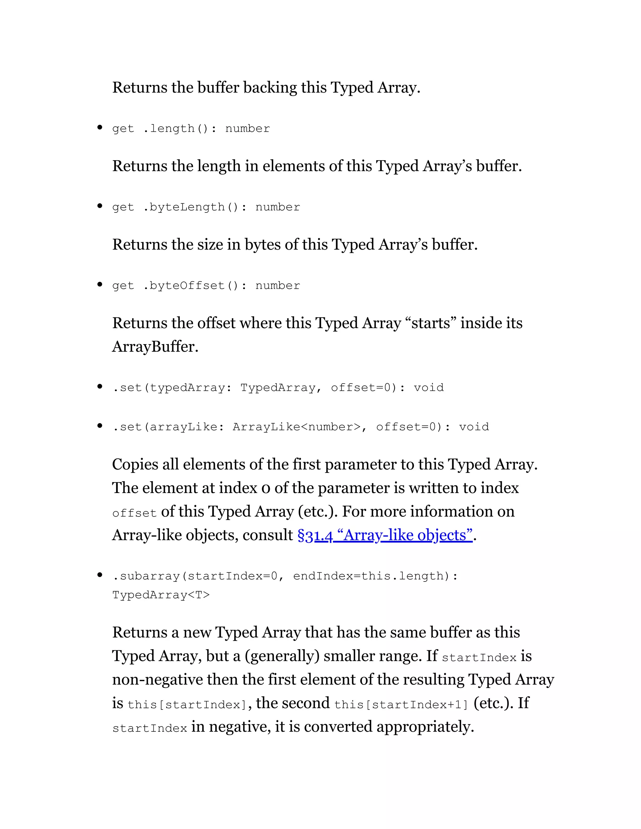 Returns the buffer backing this Typed Array.
get .length(): number
Returns the length in elements of this Typed Array’s buffer.
get .byteLength(): number
Returns the size in bytes of this Typed Array’s buffer.
get .byteOffset(): number
Returns the offset where this Typed Array “starts” inside its
ArrayBuffer.
.set(typedArray: TypedArray, offset=0): void
.set(arrayLike: ArrayLike<number>, offset=0): void
Copies all elements of the first parameter to this Typed Array.
The element at index 0 of the parameter is written to index
offset of this Typed Array (etc.). For more information on
Array-like objects, consult §31.4 “Array-like objects”.
.subarray(startIndex=0, endIndex=this.length):
TypedArray<T>
Returns a new Typed Array that has the same buffer as this
Typed Array, but a (generally) smaller range. If startIndex is
non-negative then the first element of the resulting Typed Array
is this[startIndex], the second this[startIndex+1] (etc.). If
startIndex in negative, it is converted appropriately.
 