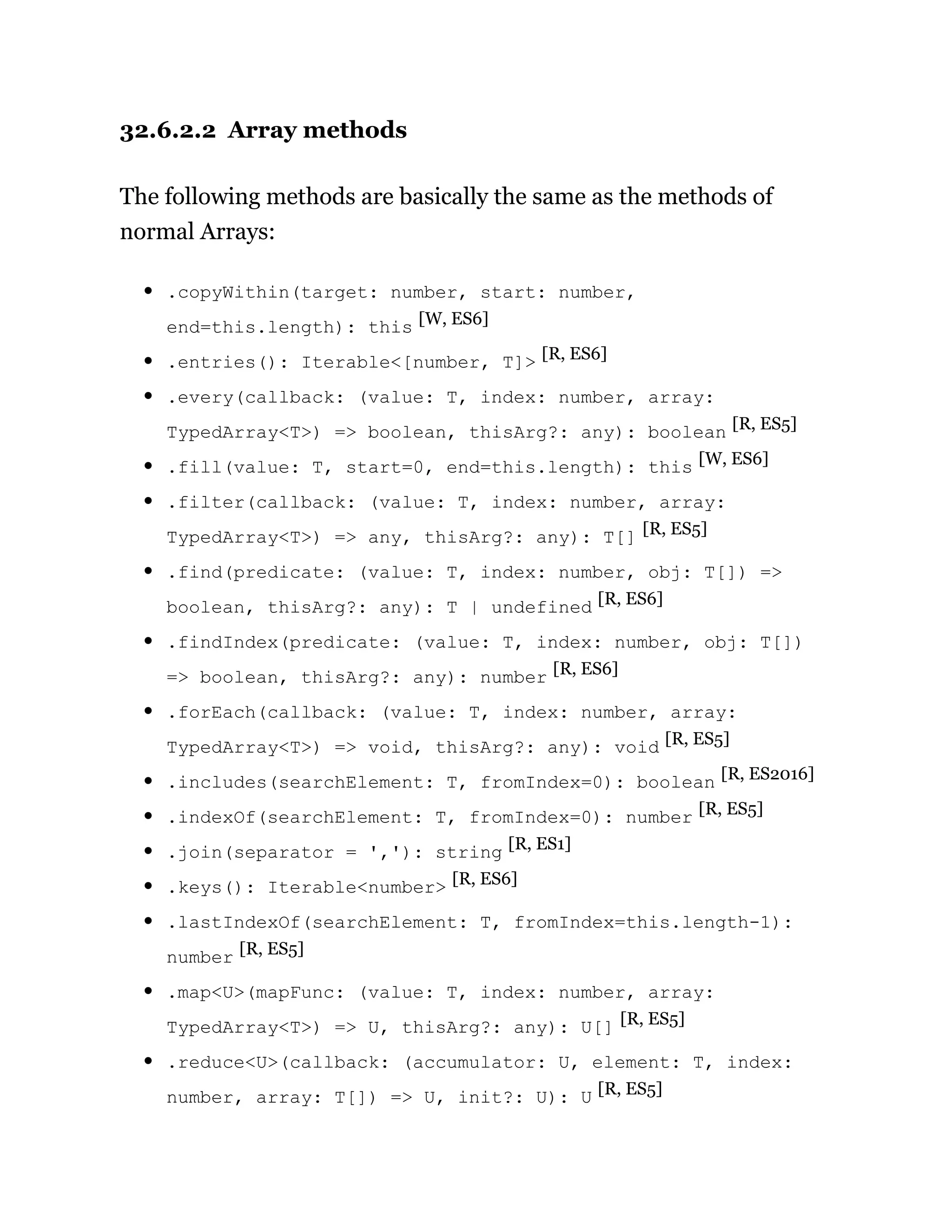 32.6.2.2 Array methods
The following methods are basically the same as the methods of
normal Arrays:
.copyWithin(target: number, start: number,
end=this.length): this [W, ES6]
.entries(): Iterable<[number, T]> [R, ES6]
.every(callback: (value: T, index: number, array:
TypedArray<T>) => boolean, thisArg?: any): boolean [R, ES5]
.fill(value: T, start=0, end=this.length): this [W, ES6]
.filter(callback: (value: T, index: number, array:
TypedArray<T>) => any, thisArg?: any): T[] [R, ES5]
.find(predicate: (value: T, index: number, obj: T[]) =>
boolean, thisArg?: any): T | undefined [R, ES6]
.findIndex(predicate: (value: T, index: number, obj: T[])
=> boolean, thisArg?: any): number [R, ES6]
.forEach(callback: (value: T, index: number, array:
TypedArray<T>) => void, thisArg?: any): void [R, ES5]
.includes(searchElement: T, fromIndex=0): boolean [R, ES2016]
.indexOf(searchElement: T, fromIndex=0): number [R, ES5]
.join(separator = ','): string [R, ES1]
.keys(): Iterable<number> [R, ES6]
.lastIndexOf(searchElement: T, fromIndex=this.length-1):
number [R, ES5]
.map<U>(mapFunc: (value: T, index: number, array:
TypedArray<T>) => U, thisArg?: any): U[] [R, ES5]
.reduce<U>(callback: (accumulator: U, element: T, index:
number, array: T[]) => U, init?: U): U [R, ES5]
 