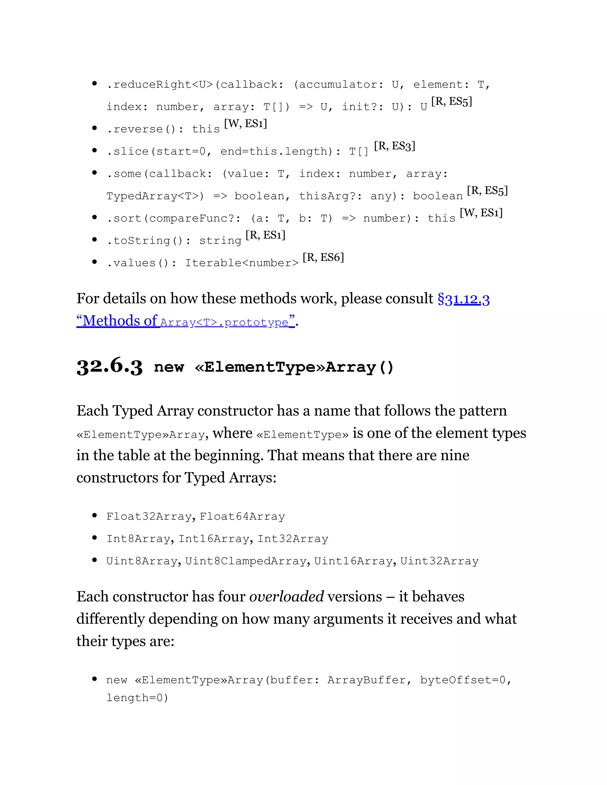 .reduceRight<U>(callback: (accumulator: U, element: T,
index: number, array: T[]) => U, init?: U): U [R, ES5]
.reverse(): this [W, ES1]
.slice(start=0, end=this.length): T[] [R, ES3]
.some(callback: (value: T, index: number, array:
TypedArray<T>) => boolean, thisArg?: any): boolean [R, ES5]
.sort(compareFunc?: (a: T, b: T) => number): this [W, ES1]
.toString(): string [R, ES1]
.values(): Iterable<number> [R, ES6]
For details on how these methods work, please consult §31.12.3
“Methods of Array<T>.prototype”.
32.6.3 new «ElementType»Array()
Each Typed Array constructor has a name that follows the pattern
«ElementType»Array, where «ElementType» is one of the element types
in the table at the beginning. That means that there are nine
constructors for Typed Arrays:
Float32Array, Float64Array
Int8Array, Int16Array, Int32Array
Uint8Array, Uint8ClampedArray, Uint16Array, Uint32Array
Each constructor has four overloaded versions – it behaves
differently depending on how many arguments it receives and what
their types are:
new «ElementType»Array(buffer: ArrayBuffer, byteOffset=0,
length=0)
 