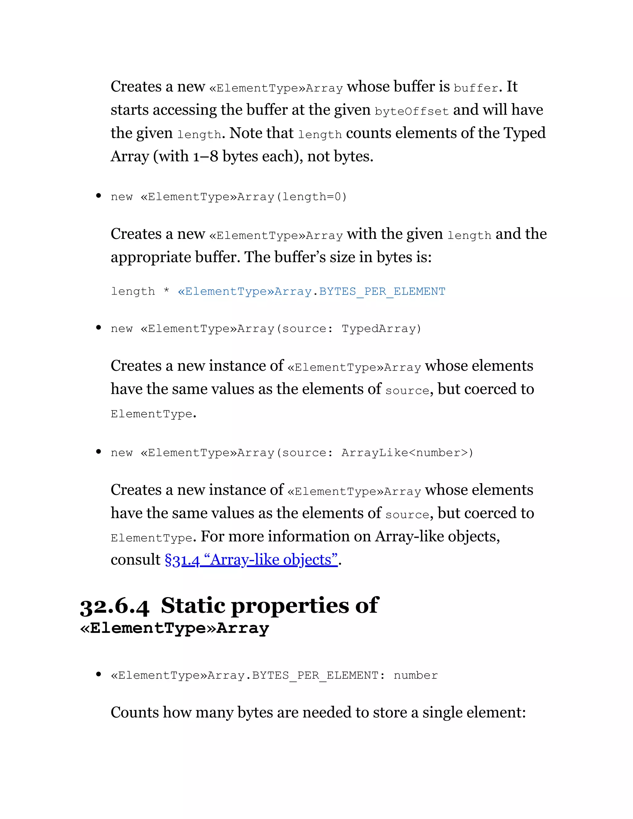 Creates a new «ElementType»Array whose buffer is buffer. It
starts accessing the buffer at the given byteOffset and will have
the given length. Note that length counts elements of the Typed
Array (with 1–8 bytes each), not bytes.
new «ElementType»Array(length=0)
Creates a new «ElementType»Array with the given length and the
appropriate buffer. The buffer’s size in bytes is:
new «ElementType»Array(source: TypedArray)
Creates a new instance of «ElementType»Array whose elements
have the same values as the elements of source, but coerced to
ElementType.
new «ElementType»Array(source: ArrayLike<number>)
Creates a new instance of «ElementType»Array whose elements
have the same values as the elements of source, but coerced to
ElementType. For more information on Array-like objects,
consult §31.4 “Array-like objects”.
32.6.4 Static properties of
«ElementType»Array
«ElementType»Array.BYTES_PER_ELEMENT: number
Counts how many bytes are needed to store a single element:
length * «ElementType»Array.BYTES_PER_ELEMENT
 