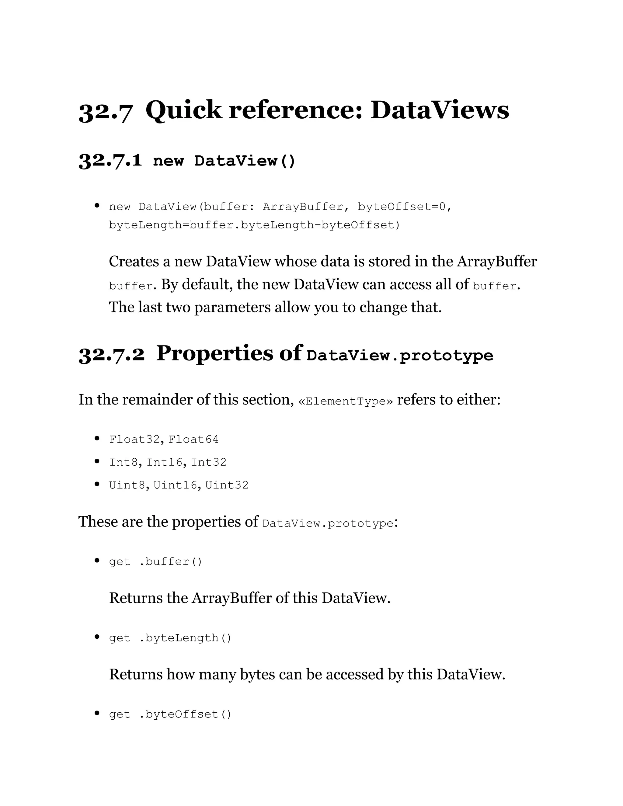32.7 Quick reference: DataViews
32.7.1 new DataView()
new DataView(buffer: ArrayBuffer, byteOffset=0,
byteLength=buffer.byteLength-byteOffset)
Creates a new DataView whose data is stored in the ArrayBuffer
buffer. By default, the new DataView can access all of buffer.
The last two parameters allow you to change that.
32.7.2 Properties of DataView.prototype
In the remainder of this section, «ElementType» refers to either:
Float32, Float64
Int8, Int16, Int32
Uint8, Uint16, Uint32
These are the properties of DataView.prototype:
get .buffer()
Returns the ArrayBuffer of this DataView.
get .byteLength()
Returns how many bytes can be accessed by this DataView.
get .byteOffset()
 