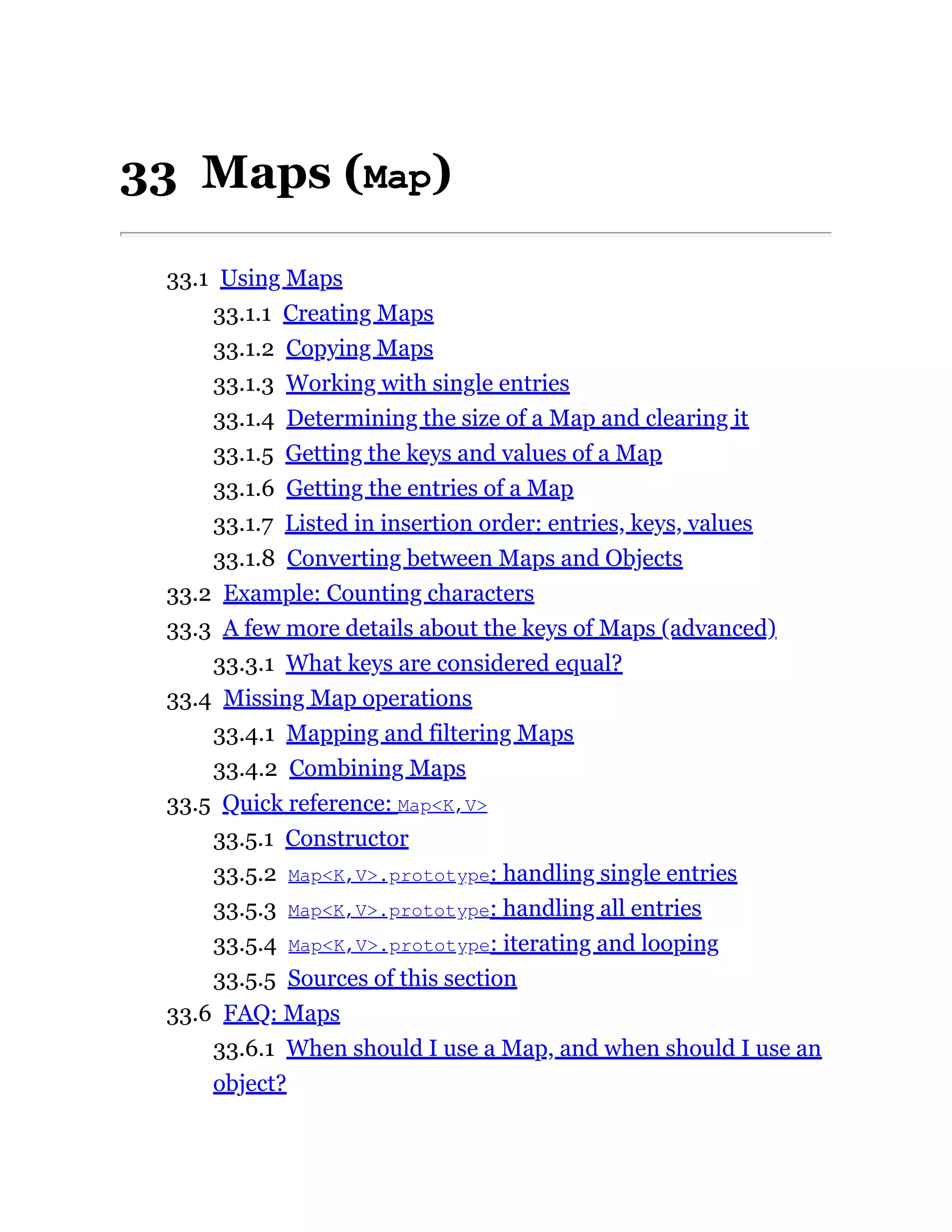 33 Maps (Map)
33.1 Using Maps
33.1.1 Creating Maps
33.1.2 Copying Maps
33.1.3 Working with single entries
33.1.4 Determining the size of a Map and clearing it
33.1.5 Getting the keys and values of a Map
33.1.6 Getting the entries of a Map
33.1.7 Listed in insertion order: entries, keys, values
33.1.8 Converting between Maps and Objects
33.2 Example: Counting characters
33.3 A few more details about the keys of Maps (advanced)
33.3.1 What keys are considered equal?
33.4 Missing Map operations
33.4.1 Mapping and filtering Maps
33.4.2 Combining Maps
33.5 Quick reference: Map<K,V>
33.5.1 Constructor
33.5.2 Map<K,V>.prototype: handling single entries
33.5.3 Map<K,V>.prototype: handling all entries
33.5.4 Map<K,V>.prototype: iterating and looping
33.5.5 Sources of this section
33.6 FAQ: Maps
33.6.1 When should I use a Map, and when should I use an
object?
 