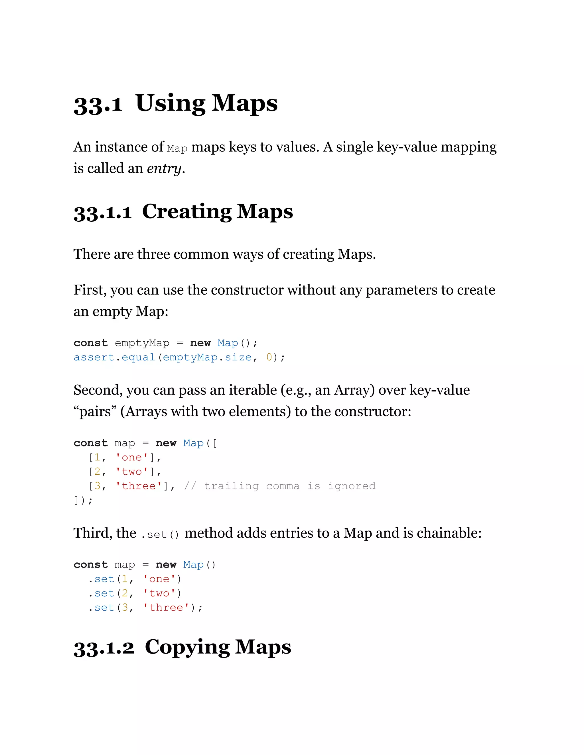 33.1 Using Maps
An instance of Map maps keys to values. A single key-value mapping
is called an entry.
33.1.1 Creating Maps
There are three common ways of creating Maps.
First, you can use the constructor without any parameters to create
an empty Map:
Second, you can pass an iterable (e.g., an Array) over key-value
“pairs” (Arrays with two elements) to the constructor:
Third, the .set() method adds entries to a Map and is chainable:
33.1.2 Copying Maps
const emptyMap = new Map();
assert.equal(emptyMap.size, 0);
const map = new Map([
[1, 'one'],
[2, 'two'],
[3, 'three'], // trailing comma is ignored
]);
const map = new Map()
.set(1, 'one')
.set(2, 'two')
.set(3, 'three');
 