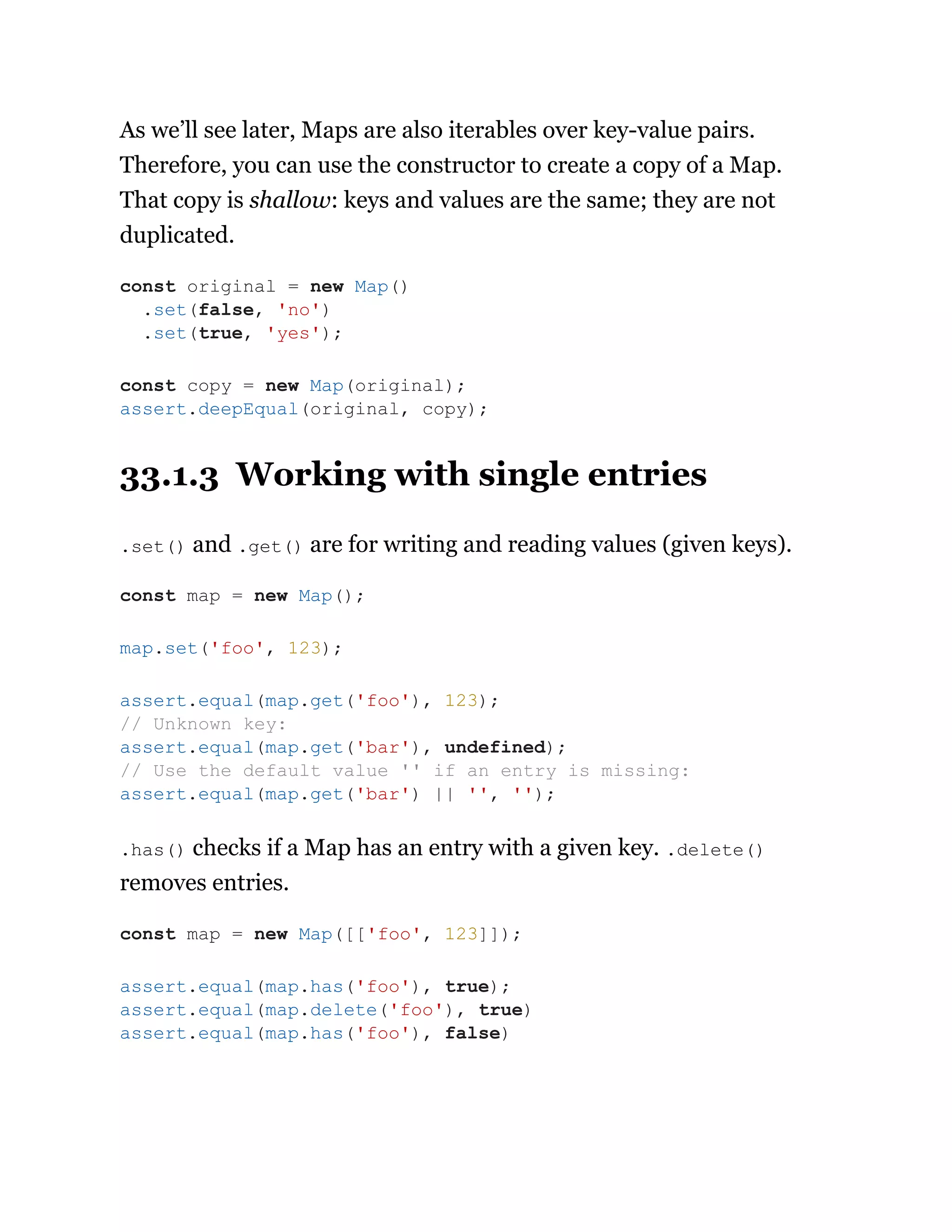 As we’ll see later, Maps are also iterables over key-value pairs.
Therefore, you can use the constructor to create a copy of a Map.
That copy is shallow: keys and values are the same; they are not
duplicated.
33.1.3 Working with single entries
.set() and .get() are for writing and reading values (given keys).
.has() checks if a Map has an entry with a given key. .delete()
removes entries.
const original = new Map()
.set(false, 'no')
.set(true, 'yes');
const copy = new Map(original);
assert.deepEqual(original, copy);
const map = new Map();
map.set('foo', 123);
assert.equal(map.get('foo'), 123);
// Unknown key:
assert.equal(map.get('bar'), undefined);
// Use the default value '' if an entry is missing:
assert.equal(map.get('bar') || '', '');
const map = new Map([['foo', 123]]);
assert.equal(map.has('foo'), true);
assert.equal(map.delete('foo'), true)
assert.equal(map.has('foo'), false)
 