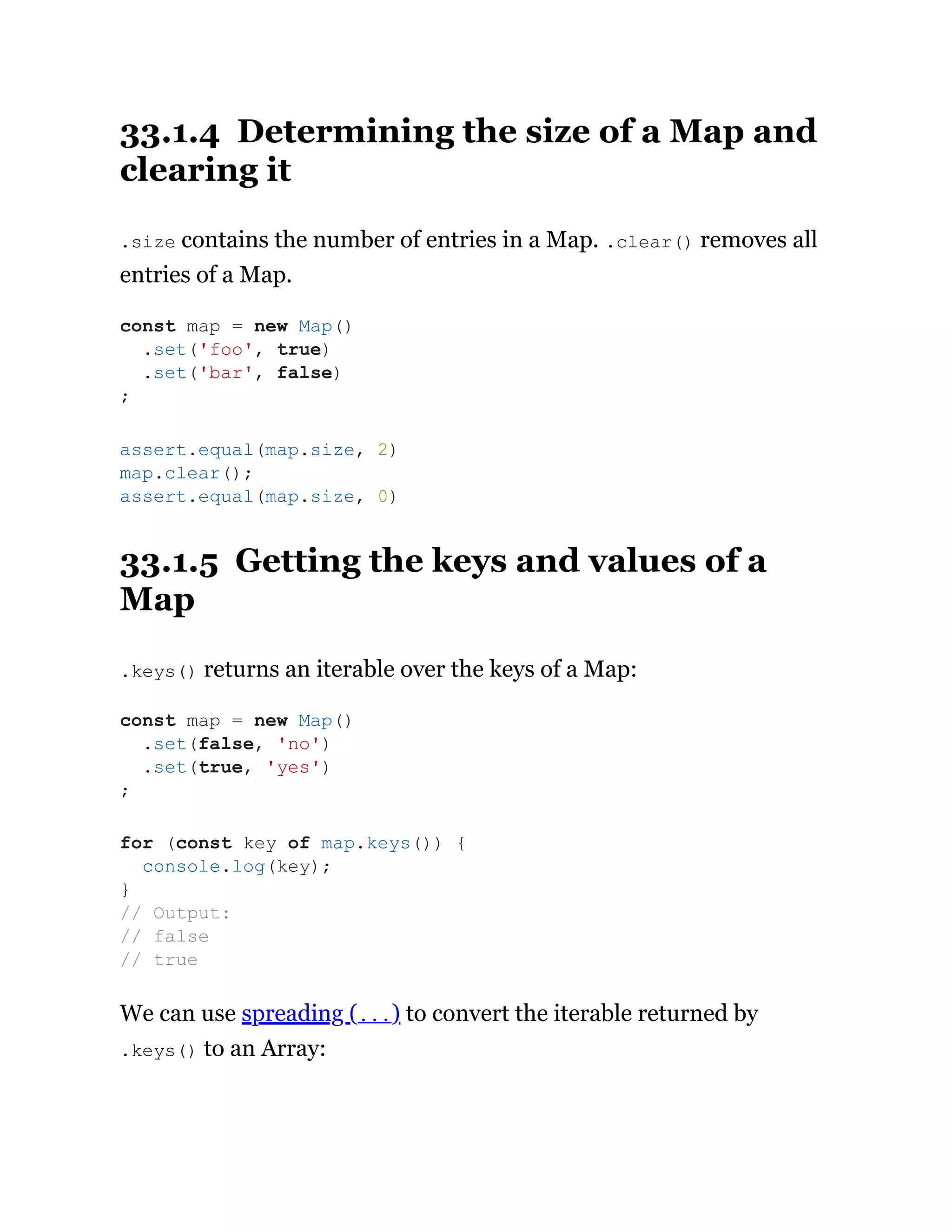 33.1.4 Determining the size of a Map and
clearing it
.size contains the number of entries in a Map. .clear() removes all
entries of a Map.
33.1.5 Getting the keys and values of a
Map
.keys() returns an iterable over the keys of a Map:
We can use spreading (...) to convert the iterable returned by
.keys() to an Array:
const map = new Map()
.set('foo', true)
.set('bar', false)
;
assert.equal(map.size, 2)
map.clear();
assert.equal(map.size, 0)
const map = new Map()
.set(false, 'no')
.set(true, 'yes')
;
for (const key of map.keys()) {
console.log(key);
}
// Output:
// false
// true
 