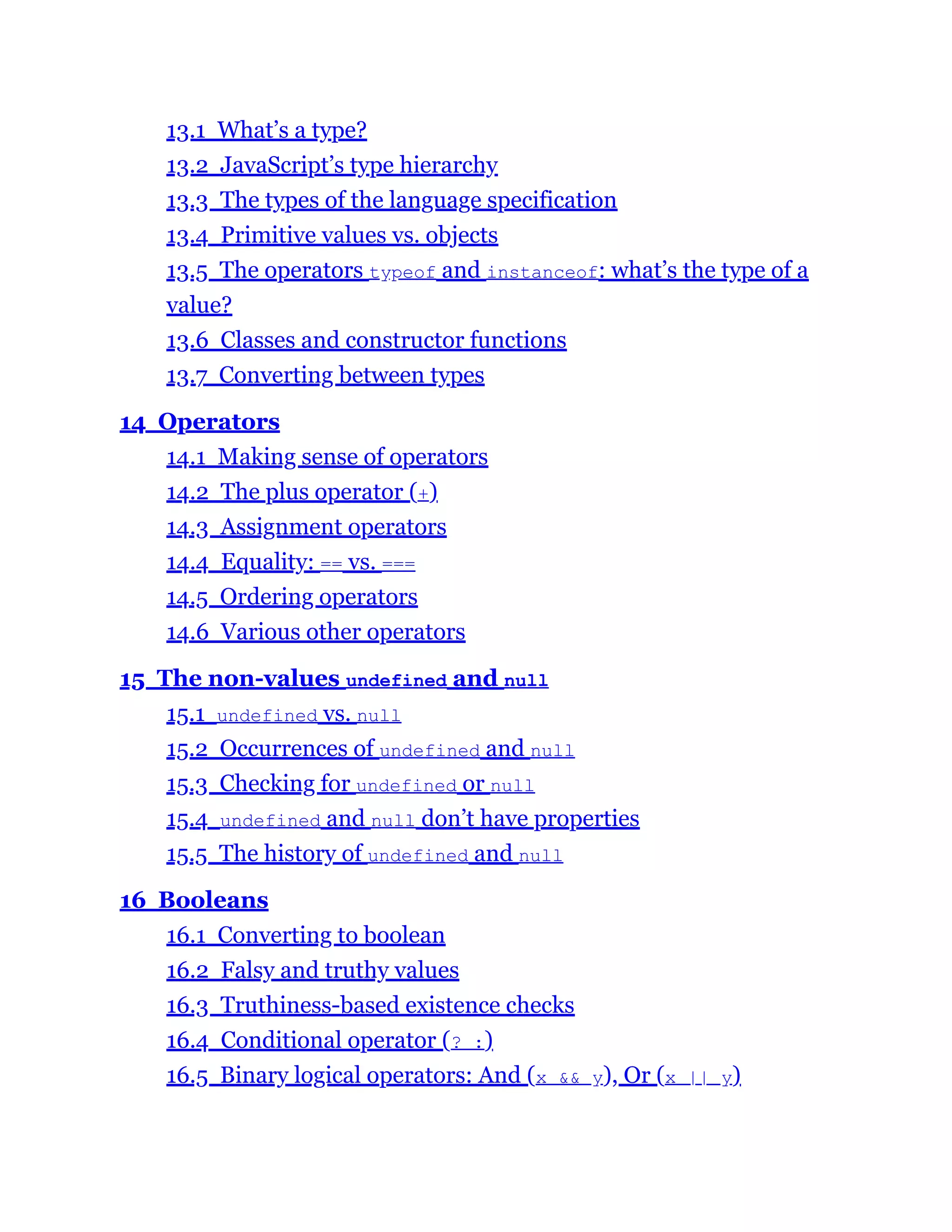 13.1 What’s a type?
13.2 JavaScript’s type hierarchy
13.3 The types of the language specification
13.4 Primitive values vs. objects
13.5 The operators typeof and instanceof: what’s the type of a
value?
13.6 Classes and constructor functions
13.7 Converting between types
14 Operators
14.1 Making sense of operators
14.2 The plus operator (+)
14.3 Assignment operators
14.4 Equality: == vs. ===
14.5 Ordering operators
14.6 Various other operators
15 The non-values undefined and null
15.1 undefined vs. null
15.2 Occurrences of undefined and null
15.3 Checking for undefined or null
15.4 undefined and null don’t have properties
15.5 The history of undefined and null
16 Booleans
16.1 Converting to boolean
16.2 Falsy and truthy values
16.3 Truthiness-based existence checks
16.4 Conditional operator (? :)
16.5 Binary logical operators: And (x && y), Or (x || y)
 
