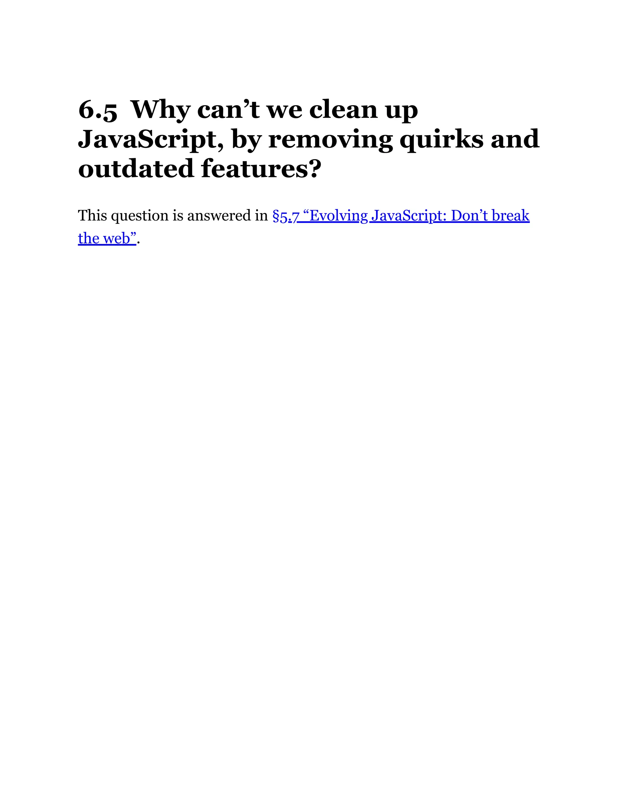 6.5 Why can’t we clean up
JavaScript, by removing quirks and
outdated features?
This question is answered in §5.7 “Evolving JavaScript: Don’t break
the web”.
 