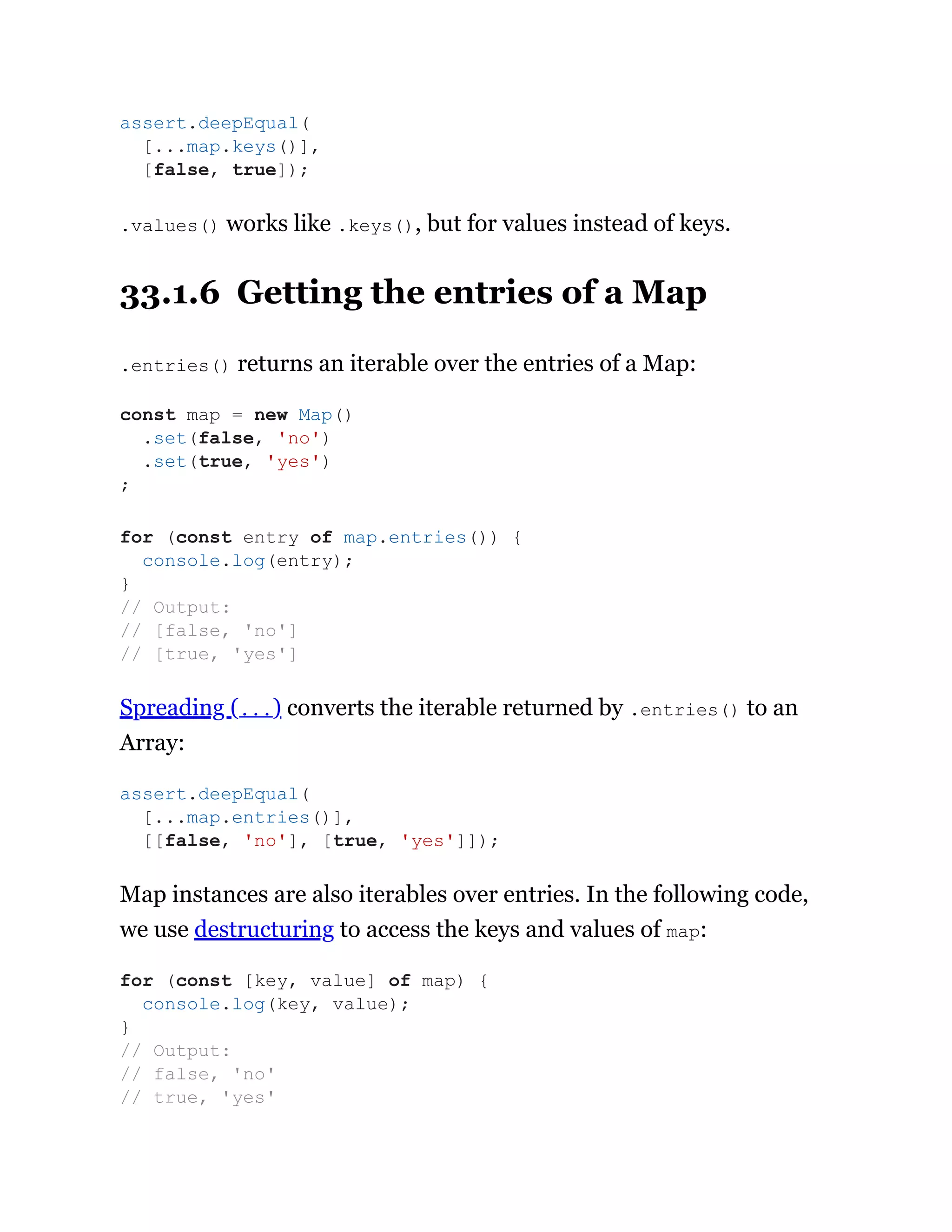 .values() works like .keys(), but for values instead of keys.
33.1.6 Getting the entries of a Map
.entries() returns an iterable over the entries of a Map:
Spreading (...) converts the iterable returned by .entries() to an
Array:
Map instances are also iterables over entries. In the following code,
we use destructuring to access the keys and values of map:
assert.deepEqual(
[...map.keys()],
[false, true]);
const map = new Map()
.set(false, 'no')
.set(true, 'yes')
;
for (const entry of map.entries()) {
console.log(entry);
}
// Output:
// [false, 'no']
// [true, 'yes']
assert.deepEqual(
[...map.entries()],
[[false, 'no'], [true, 'yes']]);
for (const [key, value] of map) {
console.log(key, value);
}
// Output:
// false, 'no'
// true, 'yes'
 
