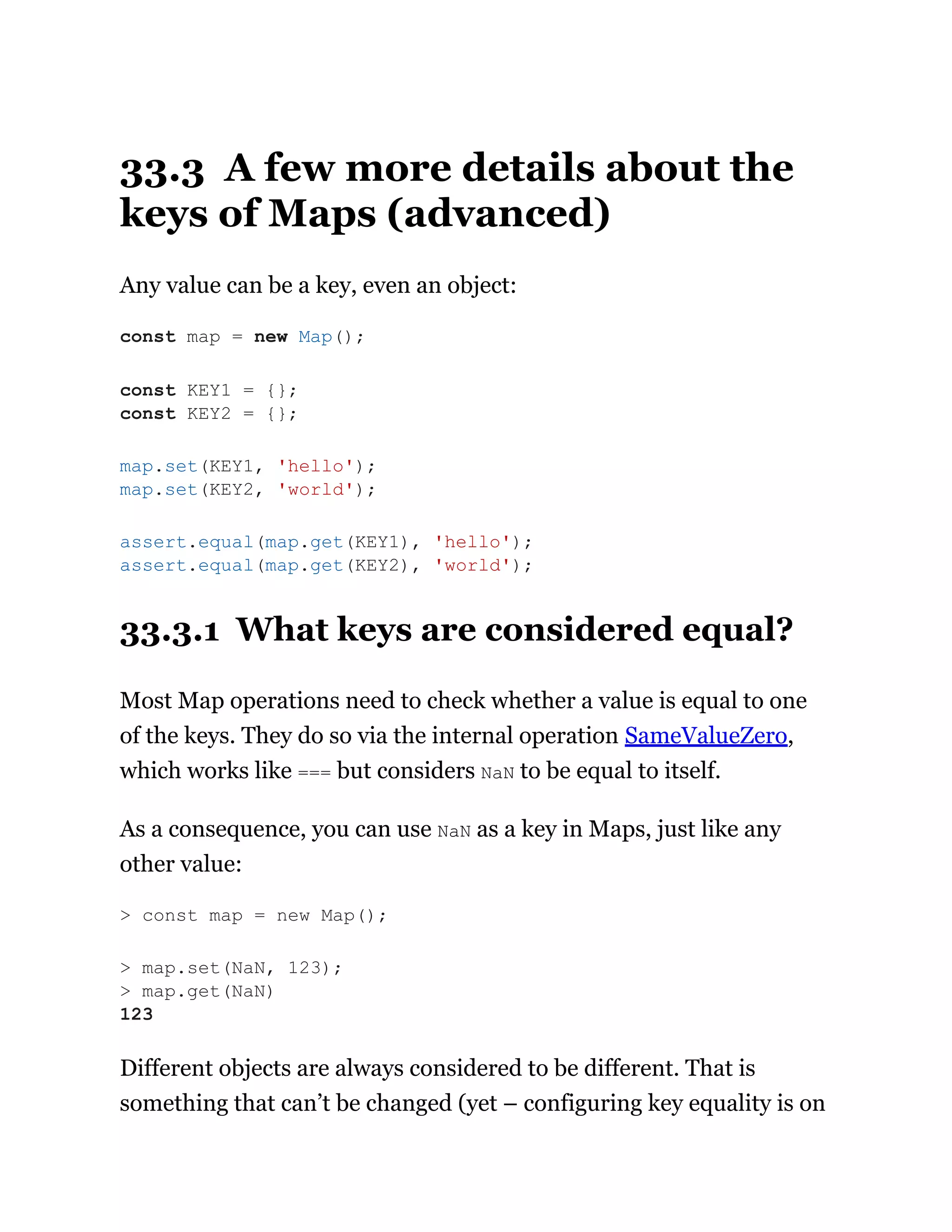 33.3 A few more details about the
keys of Maps (advanced)
Any value can be a key, even an object:
33.3.1 What keys are considered equal?
Most Map operations need to check whether a value is equal to one
of the keys. They do so via the internal operation SameValueZero,
which works like === but considers NaN to be equal to itself.
As a consequence, you can use NaN as a key in Maps, just like any
other value:
Different objects are always considered to be different. That is
something that can’t be changed (yet – configuring key equality is on
const map = new Map();
const KEY1 = {};
const KEY2 = {};
map.set(KEY1, 'hello');
map.set(KEY2, 'world');
assert.equal(map.get(KEY1), 'hello');
assert.equal(map.get(KEY2), 'world');
> const map = new Map();
> map.set(NaN, 123);
> map.get(NaN)
123
 