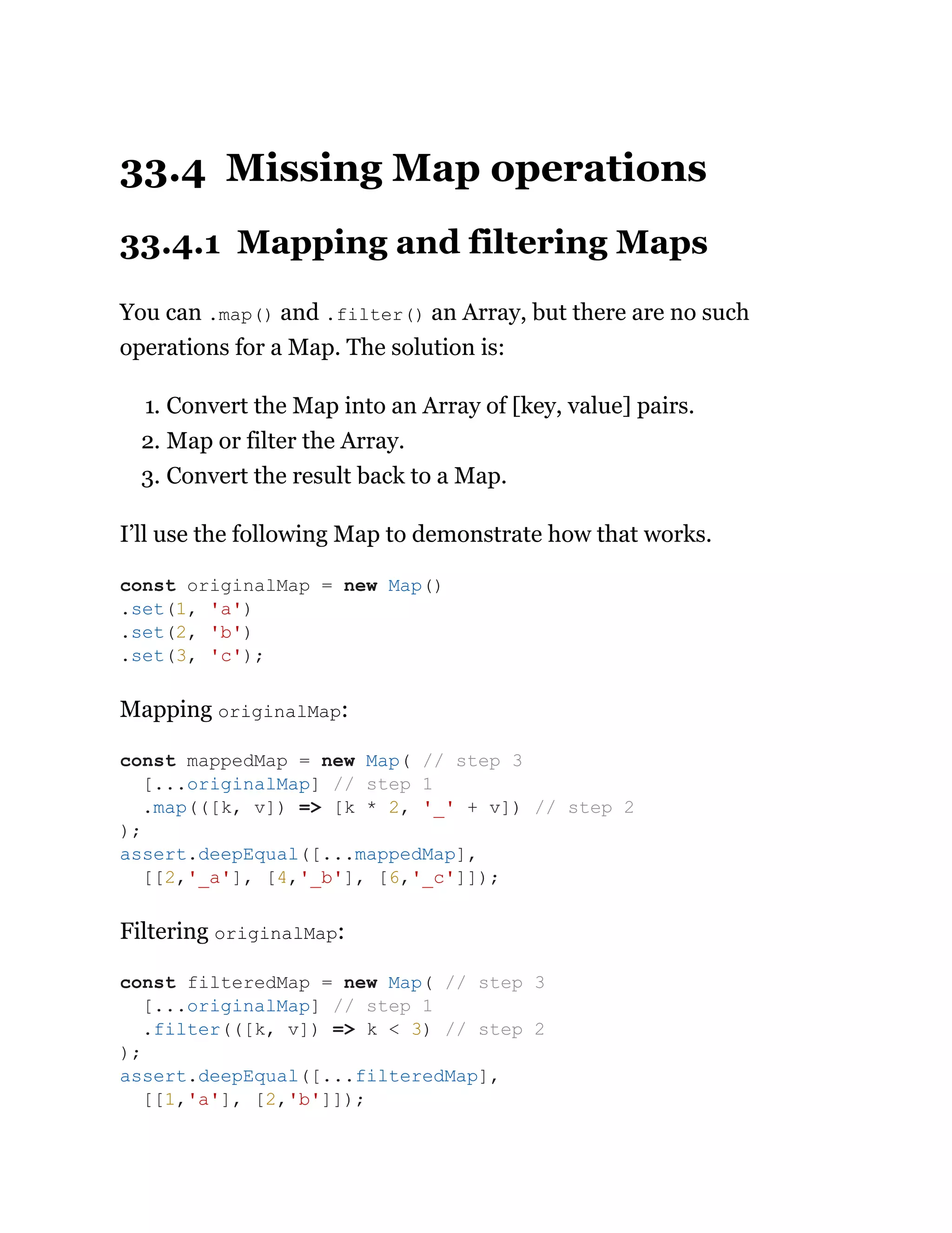 33.4 Missing Map operations
33.4.1 Mapping and filtering Maps
You can .map() and .filter() an Array, but there are no such
operations for a Map. The solution is:
1. Convert the Map into an Array of [key, value] pairs.
2. Map or filter the Array.
3. Convert the result back to a Map.
I’ll use the following Map to demonstrate how that works.
Mapping originalMap:
Filtering originalMap:
const originalMap = new Map()
.set(1, 'a')
.set(2, 'b')
.set(3, 'c');
const mappedMap = new Map( // step 3
[...originalMap] // step 1
.map(([k, v]) => [k * 2, '_' + v]) // step 2
);
assert.deepEqual([...mappedMap],
[[2,'_a'], [4,'_b'], [6,'_c']]);
const filteredMap = new Map( // step 3
[...originalMap] // step 1
.filter(([k, v]) => k < 3) // step 2
);
assert.deepEqual([...filteredMap],
[[1,'a'], [2,'b']]);
 