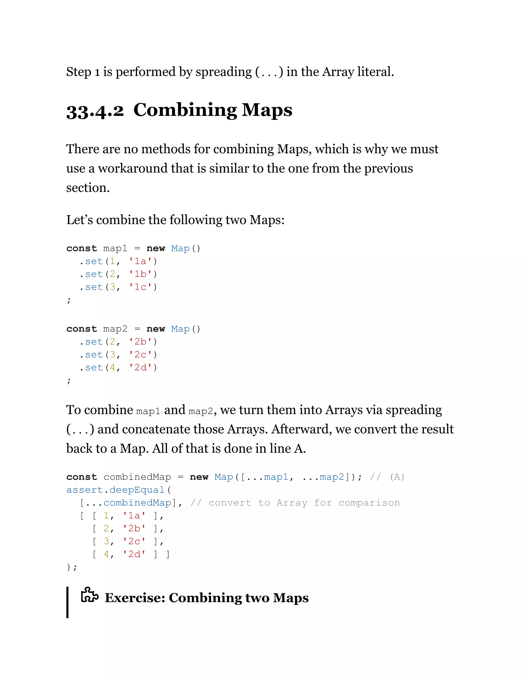 Step 1 is performed by spreading (...) in the Array literal.
33.4.2 Combining Maps
There are no methods for combining Maps, which is why we must
use a workaround that is similar to the one from the previous
section.
Let’s combine the following two Maps:
To combine map1 and map2, we turn them into Arrays via spreading
(...) and concatenate those Arrays. Afterward, we convert the result
back to a Map. All of that is done in line A.
Exercise: Combining two Maps
const map1 = new Map()
.set(1, '1a')
.set(2, '1b')
.set(3, '1c')
;
const map2 = new Map()
.set(2, '2b')
.set(3, '2c')
.set(4, '2d')
;
const combinedMap = new Map([...map1, ...map2]); // (A)
assert.deepEqual(
[...combinedMap], // convert to Array for comparison
[ [ 1, '1a' ],
[ 2, '2b' ],
[ 3, '2c' ],
[ 4, '2d' ] ]
);
 