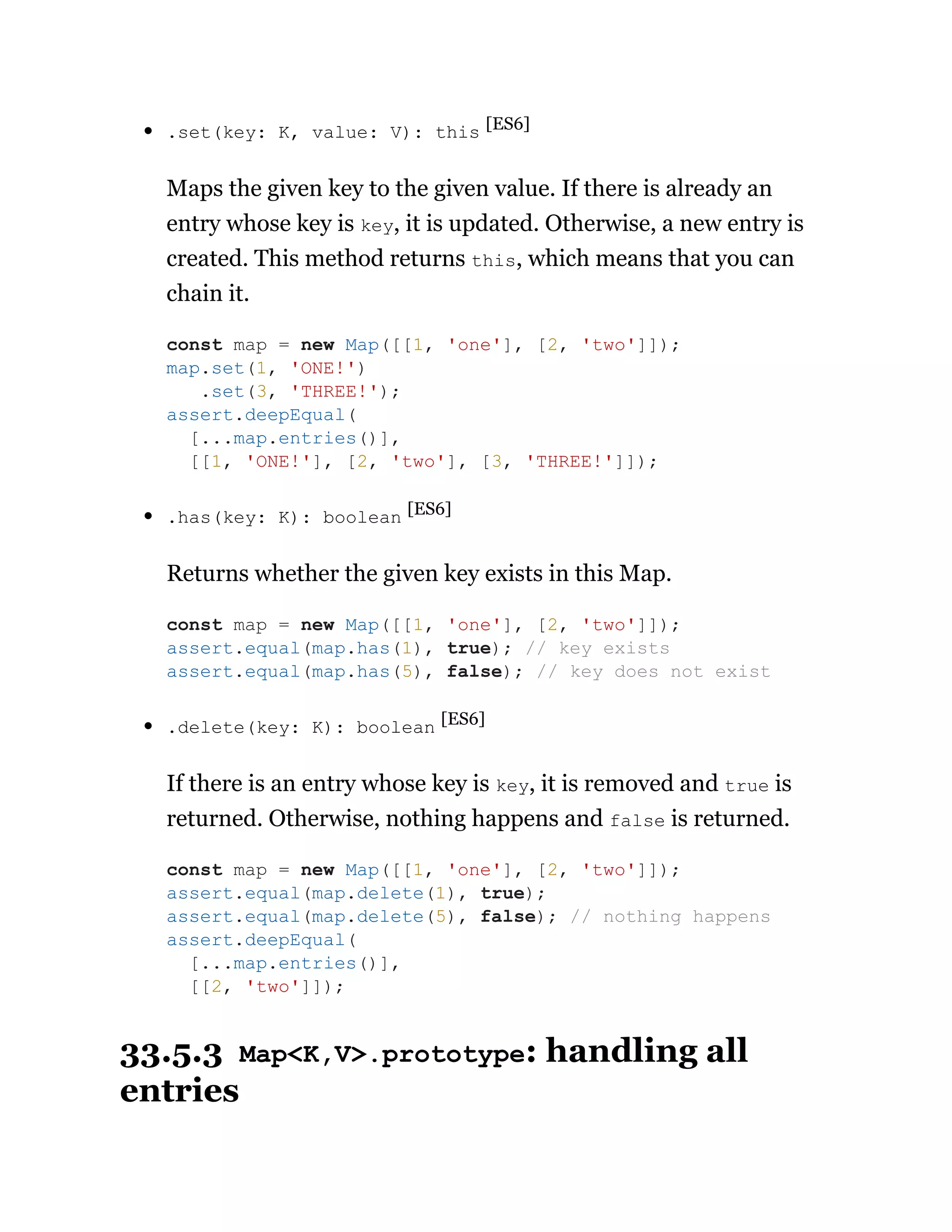 .set(key: K, value: V): this [ES6]
Maps the given key to the given value. If there is already an
entry whose key is key, it is updated. Otherwise, a new entry is
created. This method returns this, which means that you can
chain it.
.has(key: K): boolean [ES6]
Returns whether the given key exists in this Map.
.delete(key: K): boolean [ES6]
If there is an entry whose key is key, it is removed and true is
returned. Otherwise, nothing happens and false is returned.
33.5.3 Map<K,V>.prototype: handling all
entries
const map = new Map([[1, 'one'], [2, 'two']]);
map.set(1, 'ONE!')
.set(3, 'THREE!');
assert.deepEqual(
[...map.entries()],
[[1, 'ONE!'], [2, 'two'], [3, 'THREE!']]);
const map = new Map([[1, 'one'], [2, 'two']]);
assert.equal(map.has(1), true); // key exists
assert.equal(map.has(5), false); // key does not exist
const map = new Map([[1, 'one'], [2, 'two']]);
assert.equal(map.delete(1), true);
assert.equal(map.delete(5), false); // nothing happens
assert.deepEqual(
[...map.entries()],
[[2, 'two']]);
 
