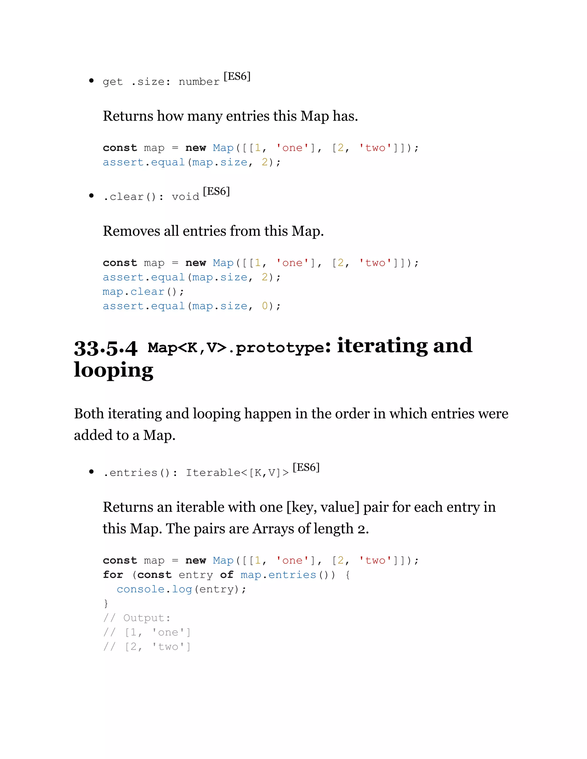 get .size: number [ES6]
Returns how many entries this Map has.
.clear(): void [ES6]
Removes all entries from this Map.
33.5.4 Map<K,V>.prototype: iterating and
looping
Both iterating and looping happen in the order in which entries were
added to a Map.
.entries(): Iterable<[K,V]> [ES6]
Returns an iterable with one [key, value] pair for each entry in
this Map. The pairs are Arrays of length 2.
const map = new Map([[1, 'one'], [2, 'two']]);
assert.equal(map.size, 2);
const map = new Map([[1, 'one'], [2, 'two']]);
assert.equal(map.size, 2);
map.clear();
assert.equal(map.size, 0);
const map = new Map([[1, 'one'], [2, 'two']]);
for (const entry of map.entries()) {
console.log(entry);
}
// Output:
// [1, 'one']
// [2, 'two']
 