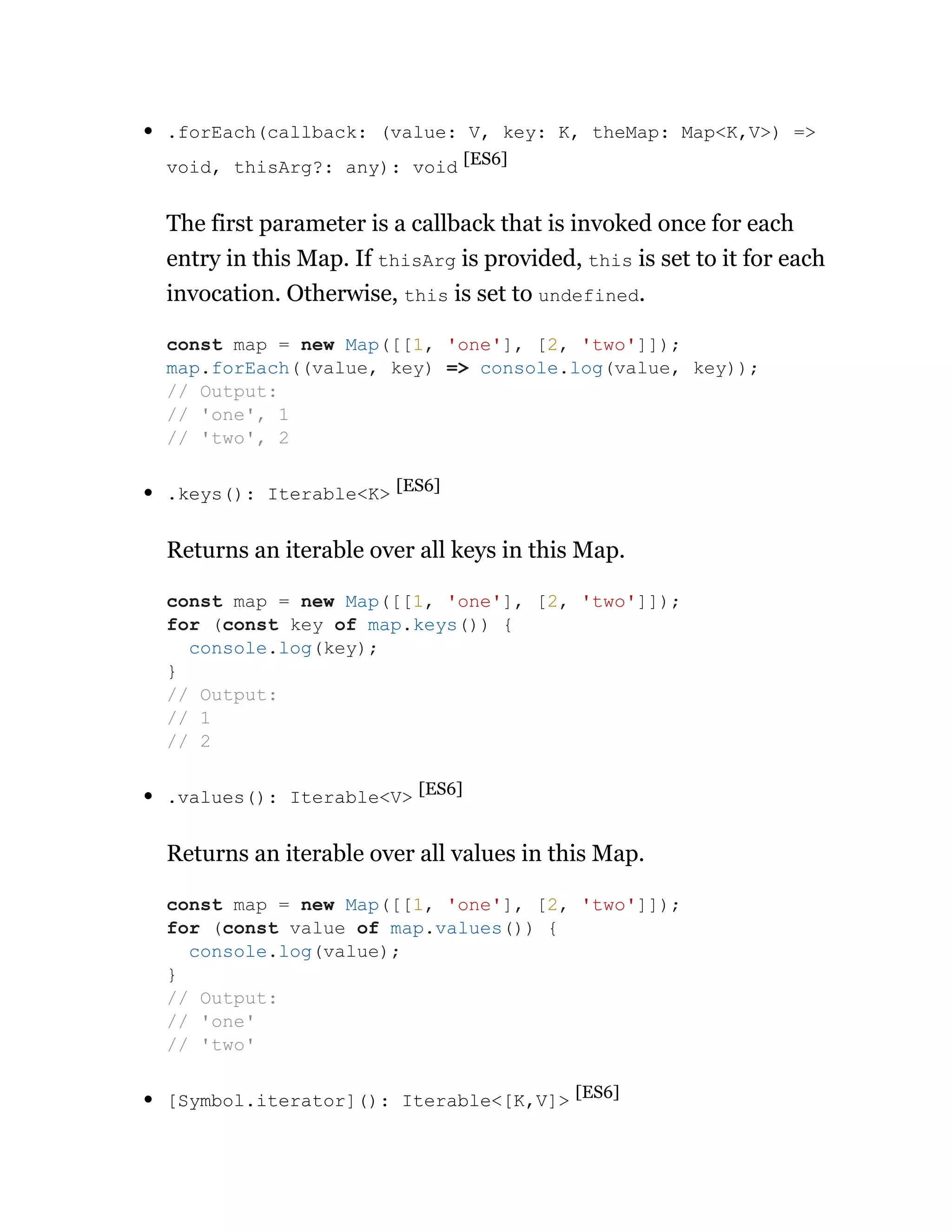 .forEach(callback: (value: V, key: K, theMap: Map<K,V>) =>
void, thisArg?: any): void [ES6]
The first parameter is a callback that is invoked once for each
entry in this Map. If thisArg is provided, this is set to it for each
invocation. Otherwise, this is set to undefined.
.keys(): Iterable<K> [ES6]
Returns an iterable over all keys in this Map.
.values(): Iterable<V> [ES6]
Returns an iterable over all values in this Map.
[Symbol.iterator](): Iterable<[K,V]> [ES6]
const map = new Map([[1, 'one'], [2, 'two']]);
map.forEach((value, key) => console.log(value, key));
// Output:
// 'one', 1
// 'two', 2
const map = new Map([[1, 'one'], [2, 'two']]);
for (const key of map.keys()) {
console.log(key);
}
// Output:
// 1
// 2
const map = new Map([[1, 'one'], [2, 'two']]);
for (const value of map.values()) {
console.log(value);
}
// Output:
// 'one'
// 'two'
 