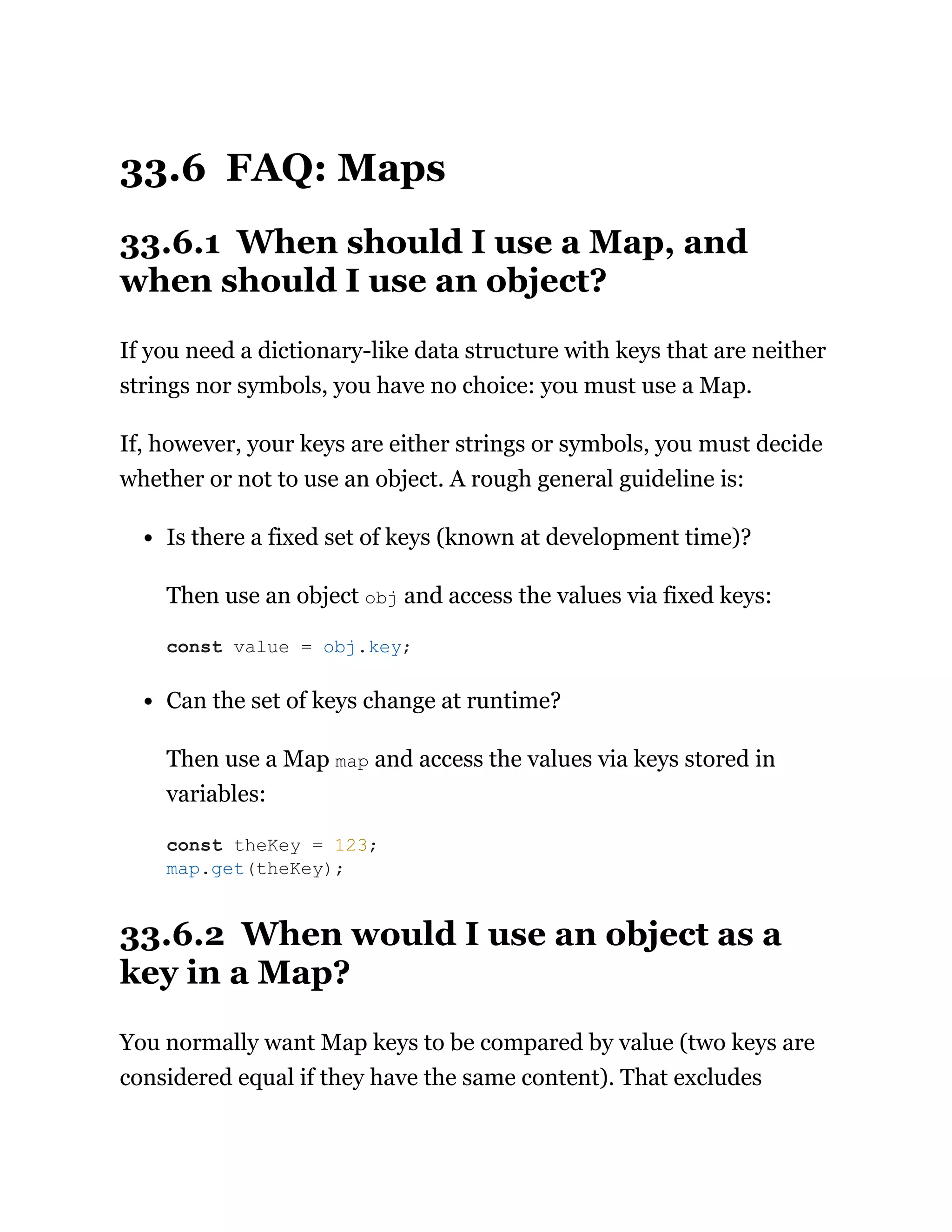 33.6 FAQ: Maps
33.6.1 When should I use a Map, and
when should I use an object?
If you need a dictionary-like data structure with keys that are neither
strings nor symbols, you have no choice: you must use a Map.
If, however, your keys are either strings or symbols, you must decide
whether or not to use an object. A rough general guideline is:
Is there a fixed set of keys (known at development time)?
Then use an object obj and access the values via fixed keys:
Can the set of keys change at runtime?
Then use a Map map and access the values via keys stored in
variables:
33.6.2 When would I use an object as a
key in a Map?
You normally want Map keys to be compared by value (two keys are
considered equal if they have the same content). That excludes
const value = obj.key;
const theKey = 123;
map.get(theKey);
 
