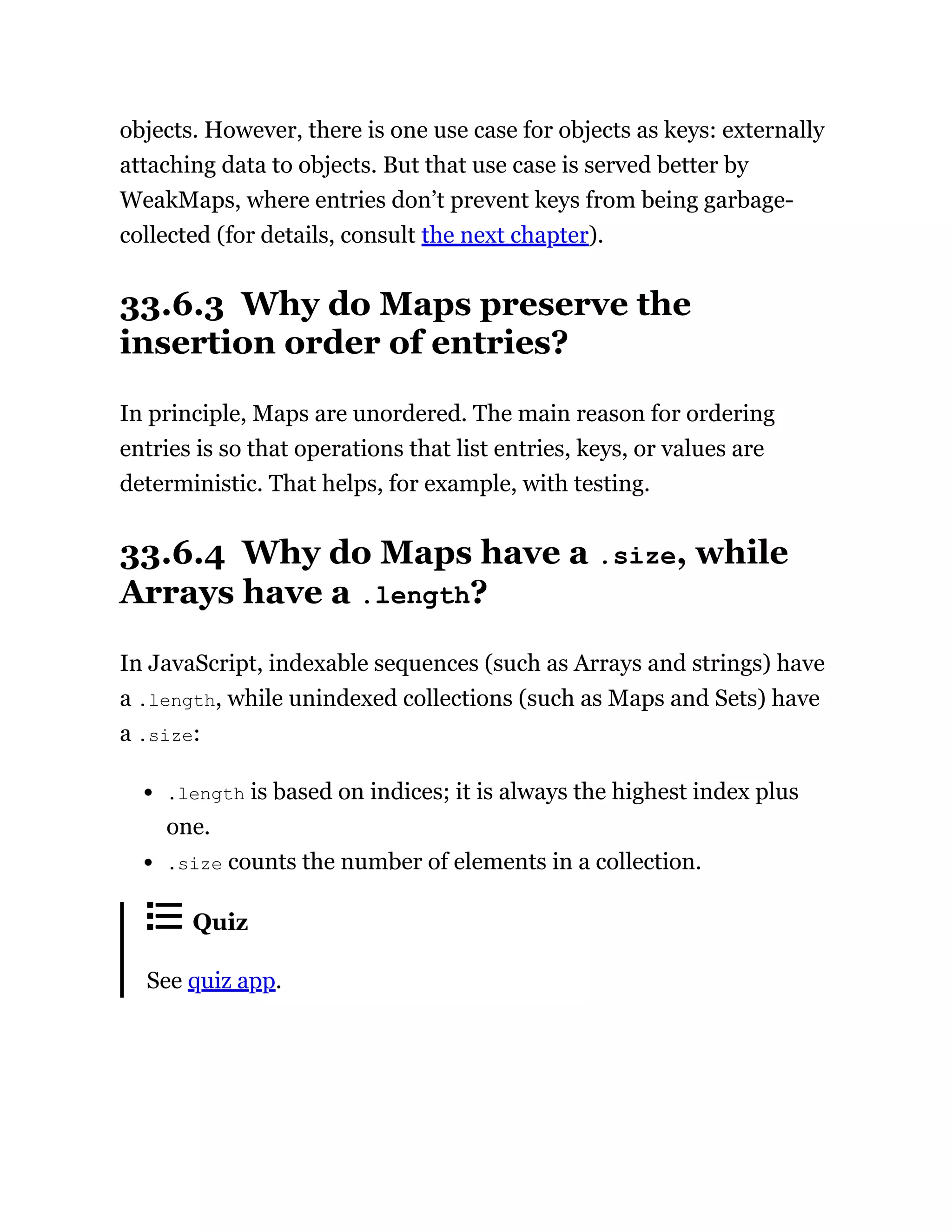 objects. However, there is one use case for objects as keys: externally
attaching data to objects. But that use case is served better by
WeakMaps, where entries don’t prevent keys from being garbage-
collected (for details, consult the next chapter).
33.6.3 Why do Maps preserve the
insertion order of entries?
In principle, Maps are unordered. The main reason for ordering
entries is so that operations that list entries, keys, or values are
deterministic. That helps, for example, with testing.
33.6.4 Why do Maps have a .size, while
Arrays have a .length?
In JavaScript, indexable sequences (such as Arrays and strings) have
a .length, while unindexed collections (such as Maps and Sets) have
a .size:
.length is based on indices; it is always the highest index plus
one.
.size counts the number of elements in a collection.
Quiz
See quiz app.
 