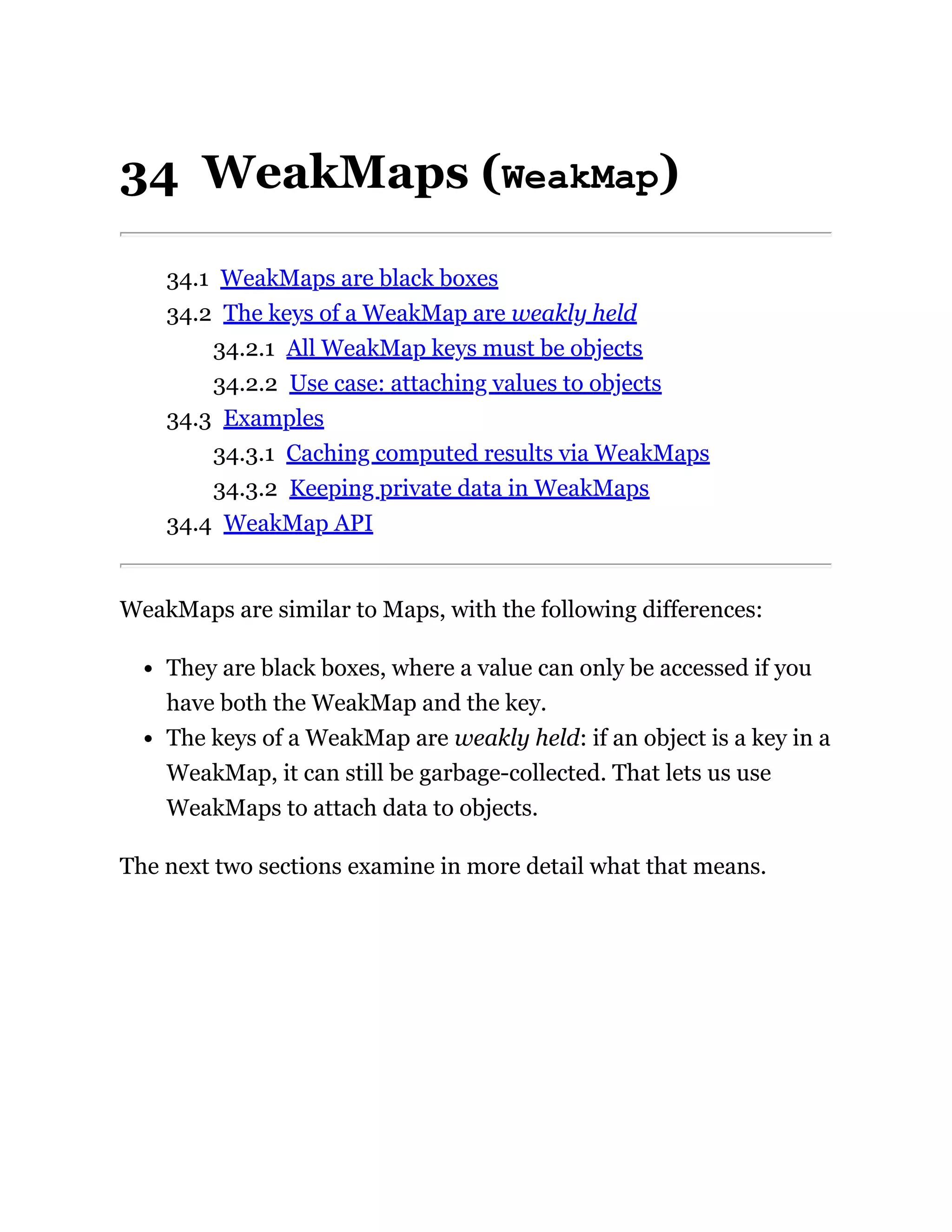 34 WeakMaps (WeakMap)
34.1 WeakMaps are black boxes
34.2 The keys of a WeakMap are weakly held
34.2.1 All WeakMap keys must be objects
34.2.2 Use case: attaching values to objects
34.3 Examples
34.3.1 Caching computed results via WeakMaps
34.3.2 Keeping private data in WeakMaps
34.4 WeakMap API
WeakMaps are similar to Maps, with the following differences:
They are black boxes, where a value can only be accessed if you
have both the WeakMap and the key.
The keys of a WeakMap are weakly held: if an object is a key in a
WeakMap, it can still be garbage-collected. That lets us use
WeakMaps to attach data to objects.
The next two sections examine in more detail what that means.
 