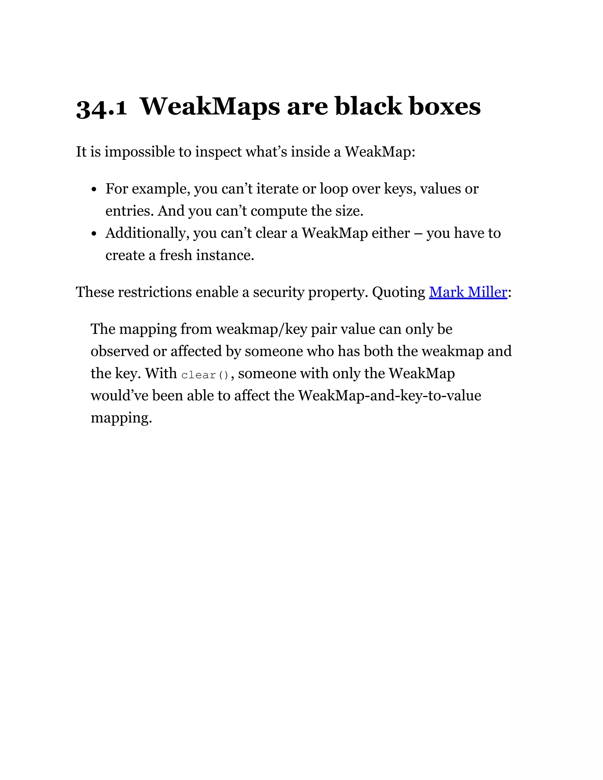 34.1 WeakMaps are black boxes
It is impossible to inspect what’s inside a WeakMap:
For example, you can’t iterate or loop over keys, values or
entries. And you can’t compute the size.
Additionally, you can’t clear a WeakMap either – you have to
create a fresh instance.
These restrictions enable a security property. Quoting Mark Miller:
The mapping from weakmap/key pair value can only be
observed or affected by someone who has both the weakmap and
the key. With clear(), someone with only the WeakMap
would’ve been able to affect the WeakMap-and-key-to-value
mapping.
 