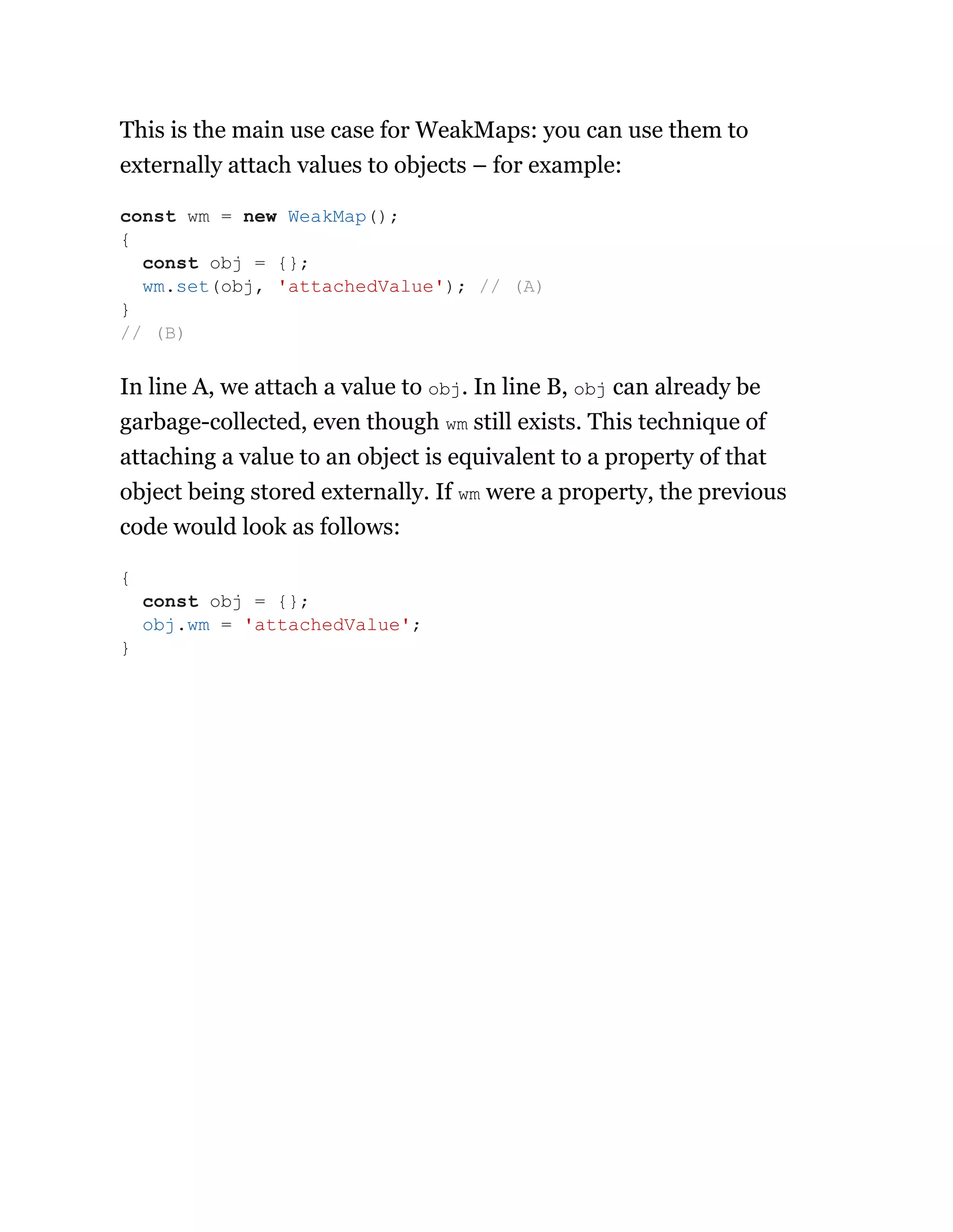This is the main use case for WeakMaps: you can use them to
externally attach values to objects – for example:
In line A, we attach a value to obj. In line B, obj can already be
garbage-collected, even though wm still exists. This technique of
attaching a value to an object is equivalent to a property of that
object being stored externally. If wm were a property, the previous
code would look as follows:
const wm = new WeakMap();
{
const obj = {};
wm.set(obj, 'attachedValue'); // (A)
}
// (B)
{
const obj = {};
obj.wm = 'attachedValue';
}
 