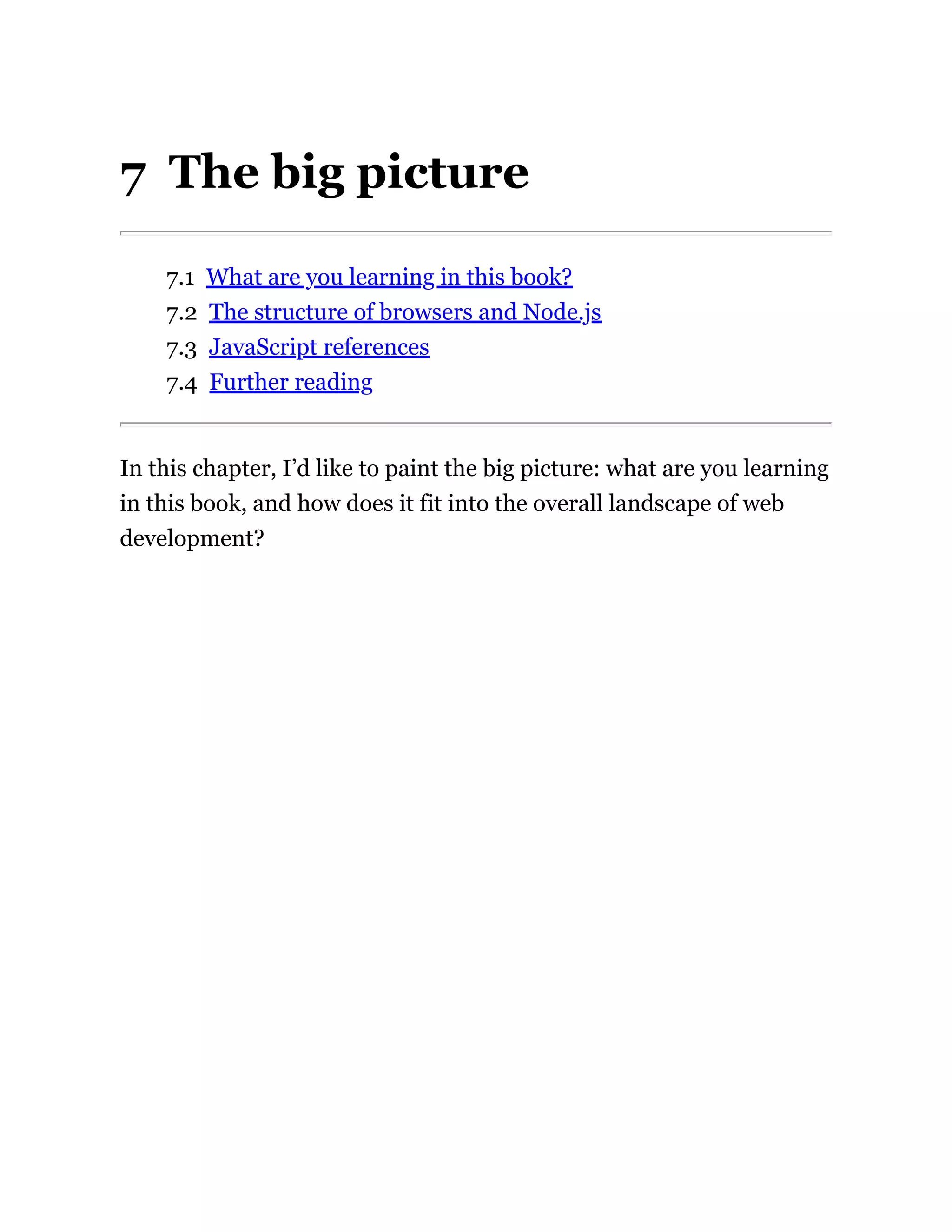 7 The big picture
7.1 What are you learning in this book?
7.2 The structure of browsers and Node.js
7.3 JavaScript references
7.4 Further reading
In this chapter, I’d like to paint the big picture: what are you learning
in this book, and how does it fit into the overall landscape of web
development?
 