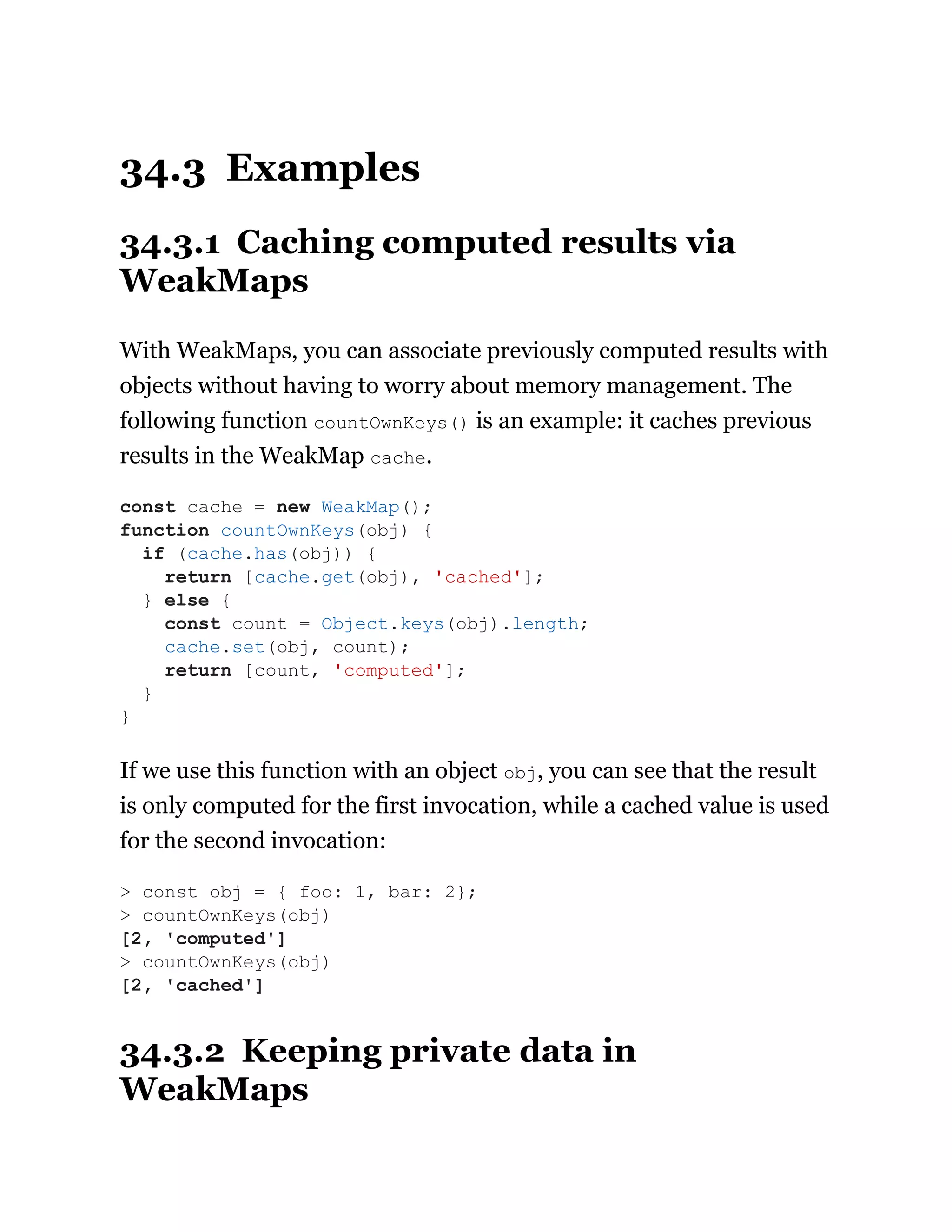 34.3 Examples
34.3.1 Caching computed results via
WeakMaps
With WeakMaps, you can associate previously computed results with
objects without having to worry about memory management. The
following function countOwnKeys() is an example: it caches previous
results in the WeakMap cache.
If we use this function with an object obj, you can see that the result
is only computed for the first invocation, while a cached value is used
for the second invocation:
34.3.2 Keeping private data in
WeakMaps
const cache = new WeakMap();
function countOwnKeys(obj) {
if (cache.has(obj)) {
return [cache.get(obj), 'cached'];
} else {
const count = Object.keys(obj).length;
cache.set(obj, count);
return [count, 'computed'];
}
}
> const obj = { foo: 1, bar: 2};
> countOwnKeys(obj)
[2, 'computed']
> countOwnKeys(obj)
[2, 'cached']
 