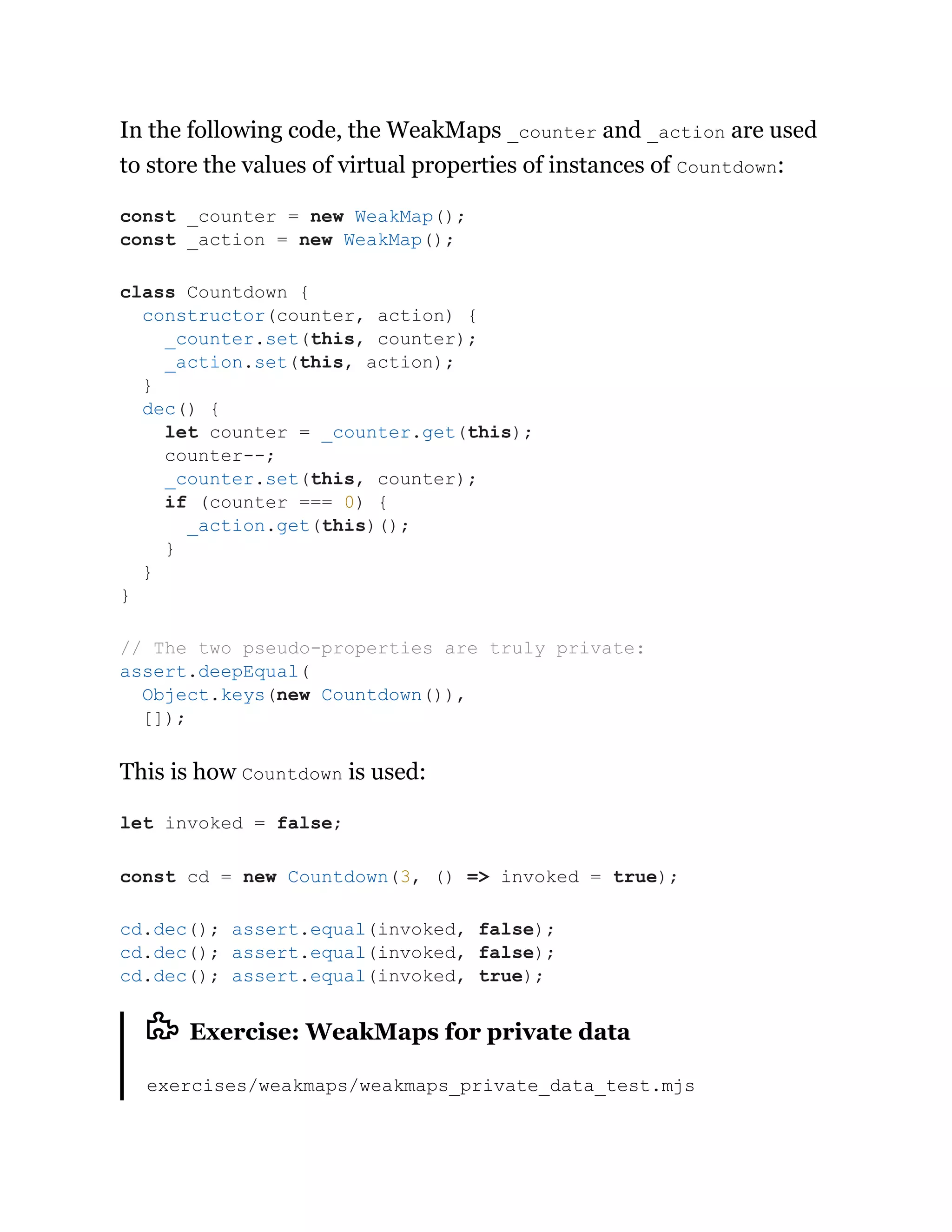 In the following code, the WeakMaps _counter and _action are used
to store the values of virtual properties of instances of Countdown:
This is how Countdown is used:
Exercise: WeakMaps for private data
exercises/weakmaps/weakmaps_private_data_test.mjs
const _counter = new WeakMap();
const _action = new WeakMap();
class Countdown {
constructor(counter, action) {
_counter.set(this, counter);
_action.set(this, action);
}
dec() {
let counter = _counter.get(this);
counter--;
_counter.set(this, counter);
if (counter === 0) {
_action.get(this)();
}
}
}
// The two pseudo-properties are truly private:
assert.deepEqual(
Object.keys(new Countdown()),
[]);
let invoked = false;
const cd = new Countdown(3, () => invoked = true);
cd.dec(); assert.equal(invoked, false);
cd.dec(); assert.equal(invoked, false);
cd.dec(); assert.equal(invoked, true);
 