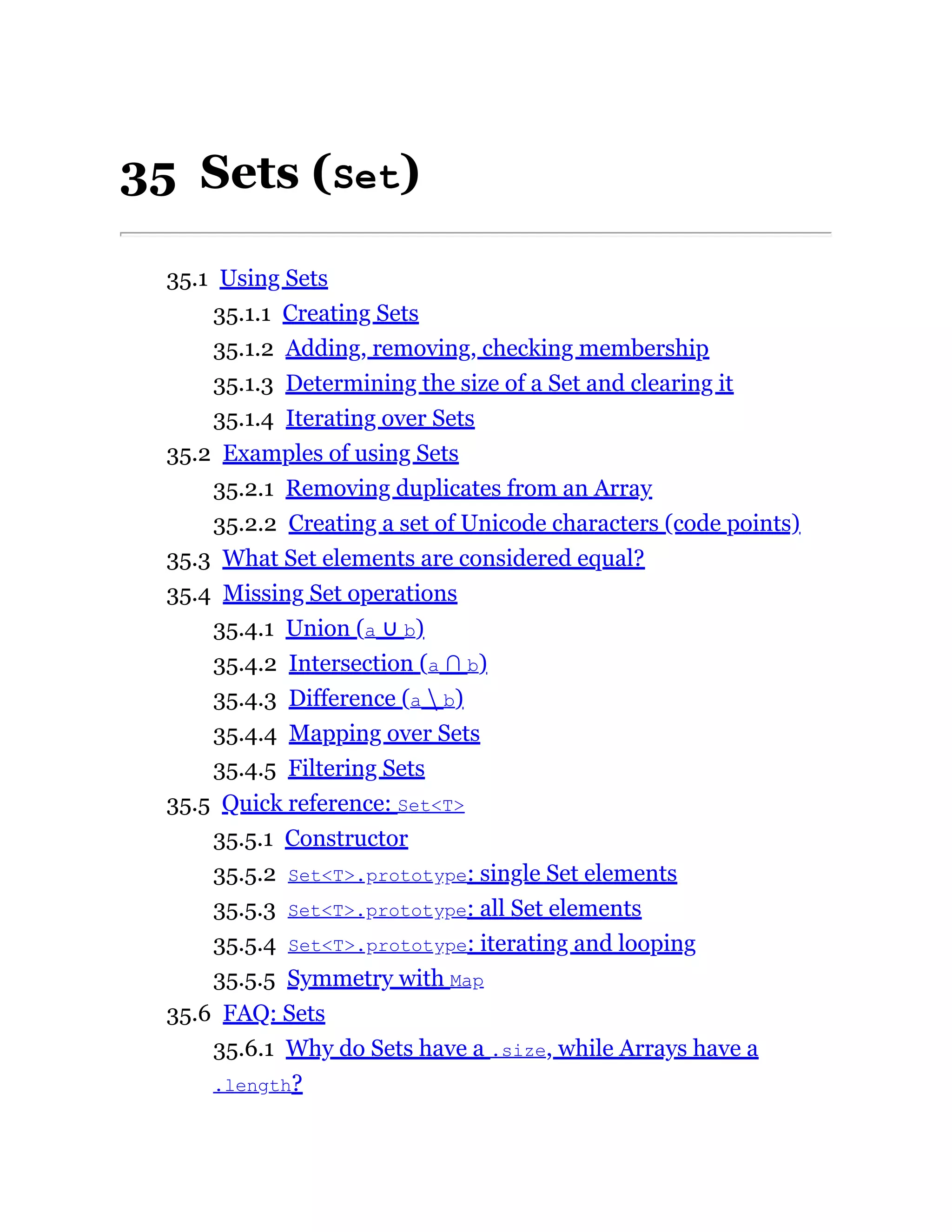 35 Sets (Set)
35.1 Using Sets
35.1.1 Creating Sets
35.1.2 Adding, removing, checking membership
35.1.3 Determining the size of a Set and clearing it
35.1.4 Iterating over Sets
35.2 Examples of using Sets
35.2.1 Removing duplicates from an Array
35.2.2 Creating a set of Unicode characters (code points)
35.3 What Set elements are considered equal?
35.4 Missing Set operations
35.4.1 Union (a ∪ b)
35.4.2 Intersection (a ∩ b)
35.4.3 Difference (a  b)
35.4.4 Mapping over Sets
35.4.5 Filtering Sets
35.5 Quick reference: Set<T>
35.5.1 Constructor
35.5.2 Set<T>.prototype: single Set elements
35.5.3 Set<T>.prototype: all Set elements
35.5.4 Set<T>.prototype: iterating and looping
35.5.5 Symmetry with Map
35.6 FAQ: Sets
35.6.1 Why do Sets have a .size, while Arrays have a
.length?
 